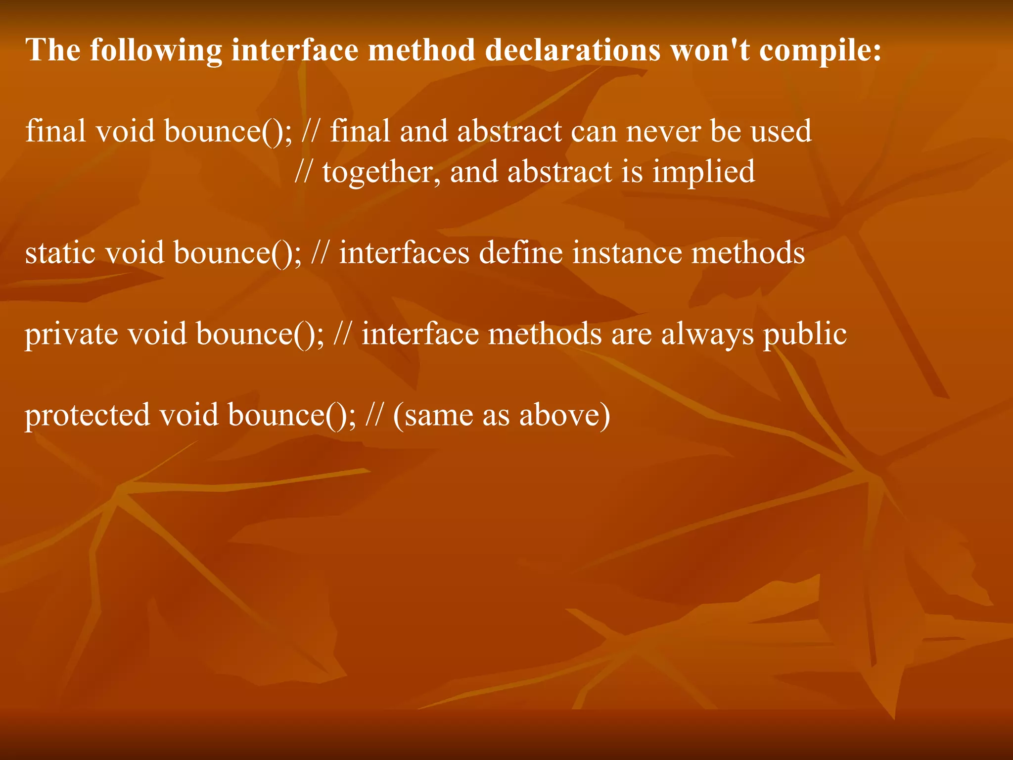 The following interface method declarations won't compile: final void bounce(); // final and abstract can never be used // together, and abstract is implied static void bounce(); // interfaces define instance methods private void bounce(); // interface methods are always public protected void bounce(); // (same as above) 