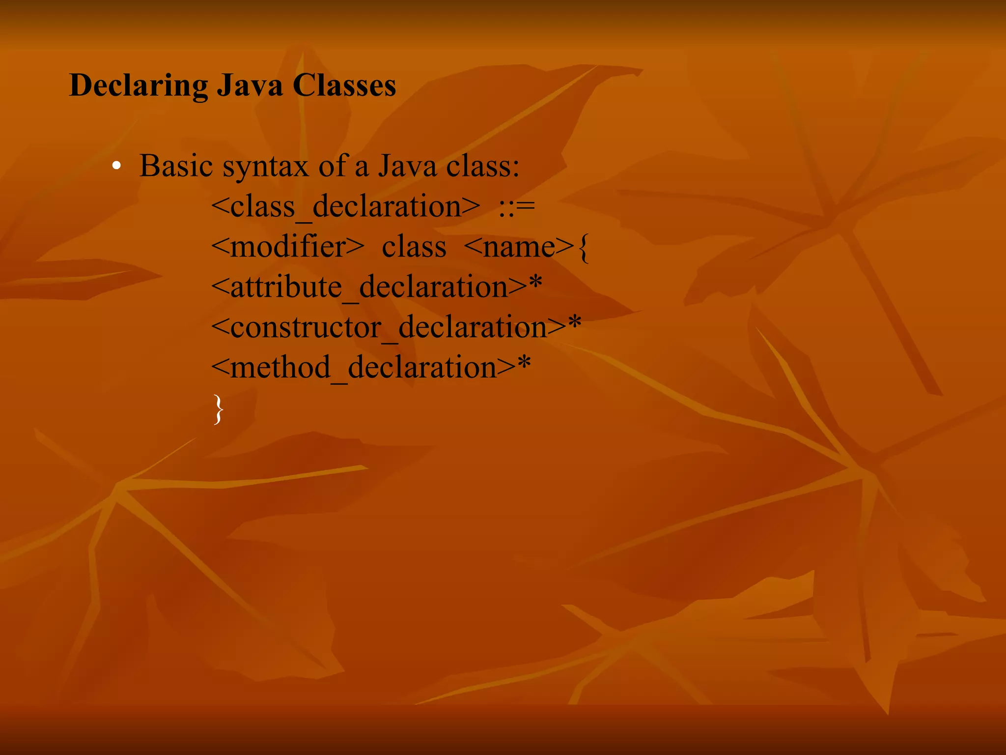 Declaring Java Classes • Basic syntax of a Java class: <class_declaration> ::= <modifier> class <name>{ <attribute_declaration>* <constructor_declaration>* <method_declaration>* } 