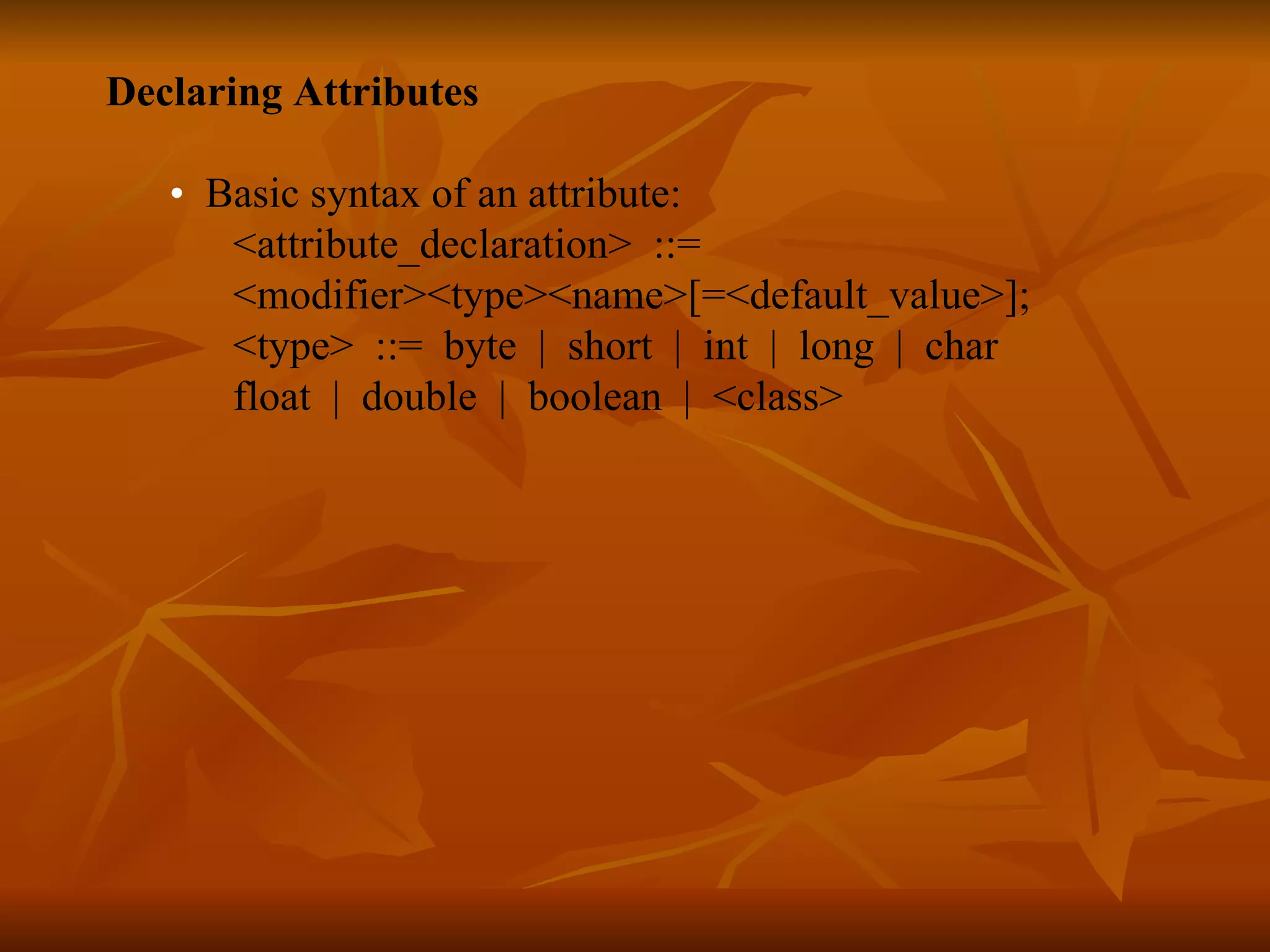 Declaring Attributes • Basic syntax of an attribute: <attribute_declaration> ::= <modifier><type><name>[=<default_value>]; <type> ::= byte | short | int | long | char float | double | boolean | <class>   