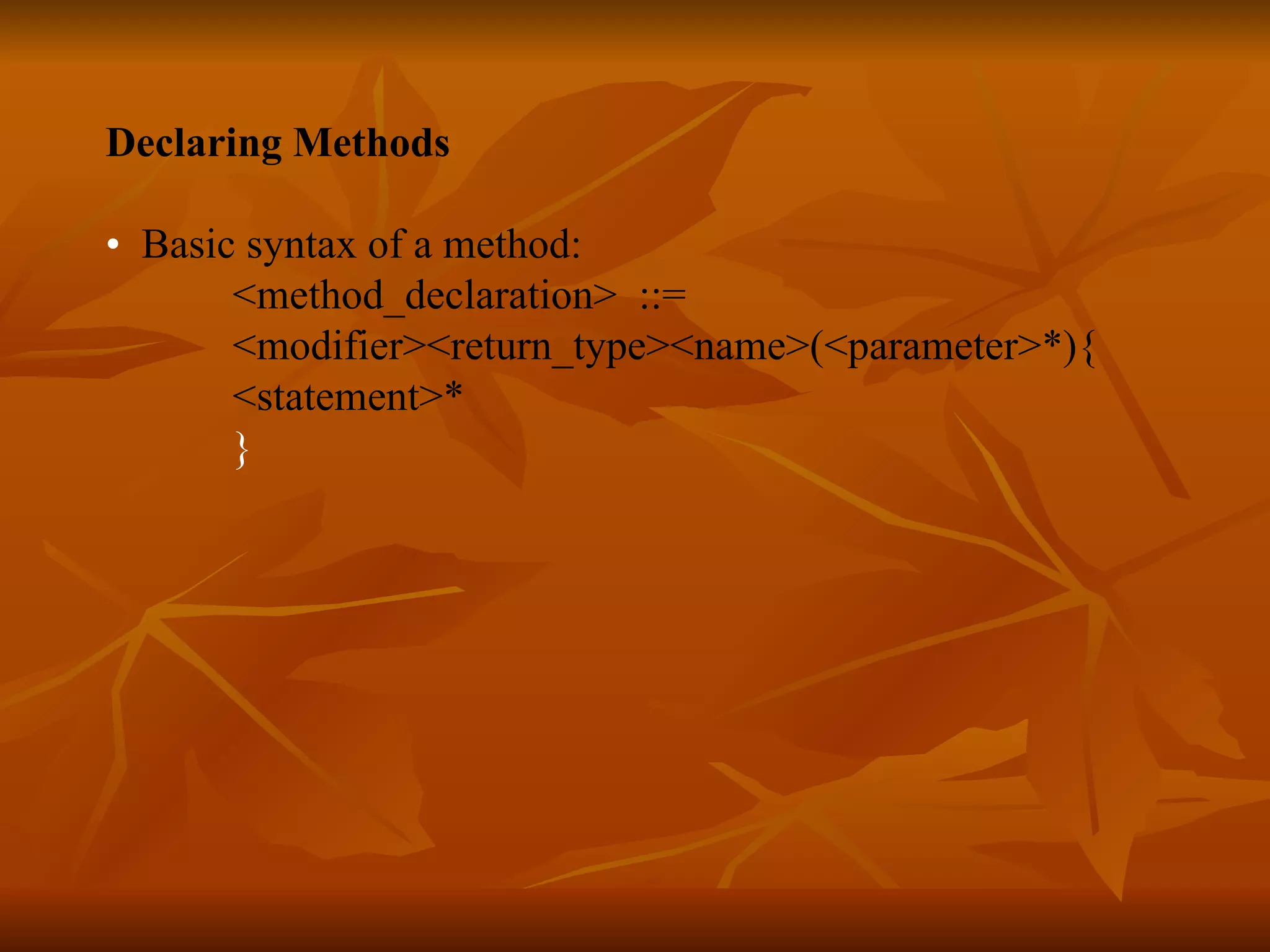 Declaring Methods • Basic syntax of a method: <method_declaration> ::= <modifier><return_type><name>(<parameter>*){ <statement>* } 
