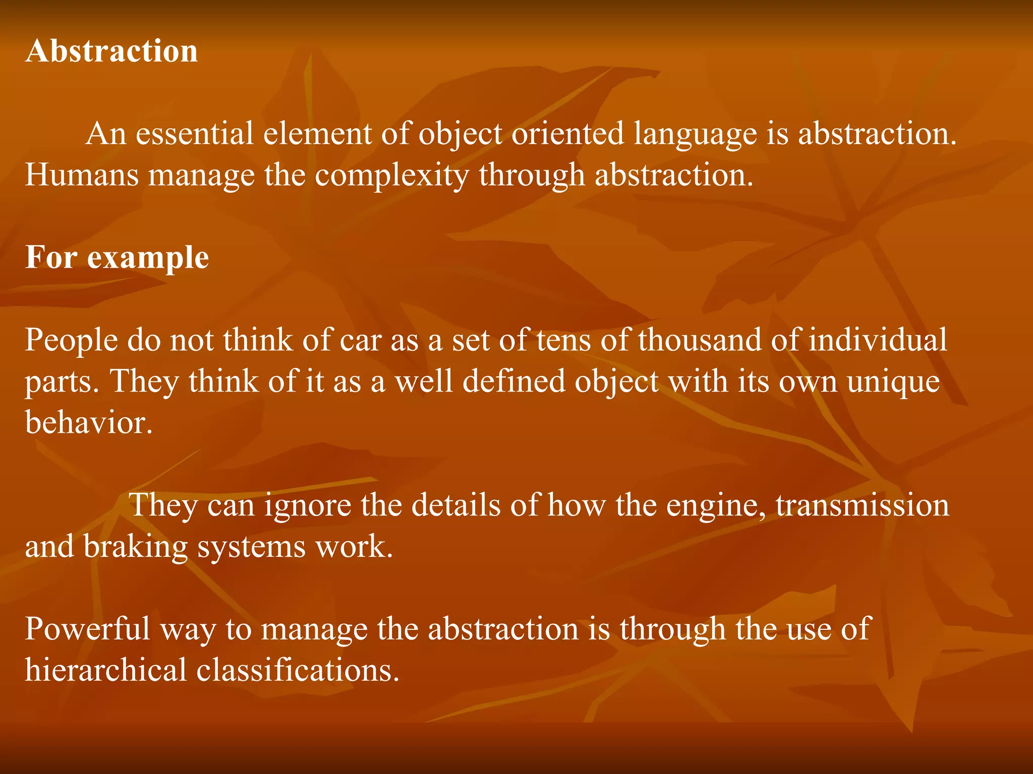 Abstraction An essential element of object oriented language is abstraction. Humans manage the complexity through abstraction. For example People do not think of car as a set of tens of thousand of individual parts. They think of it as a well defined object with its own unique behavior. They can ignore the details of how the engine, transmission and braking systems work. Powerful way to manage the abstraction is through the use of hierarchical classifications. 