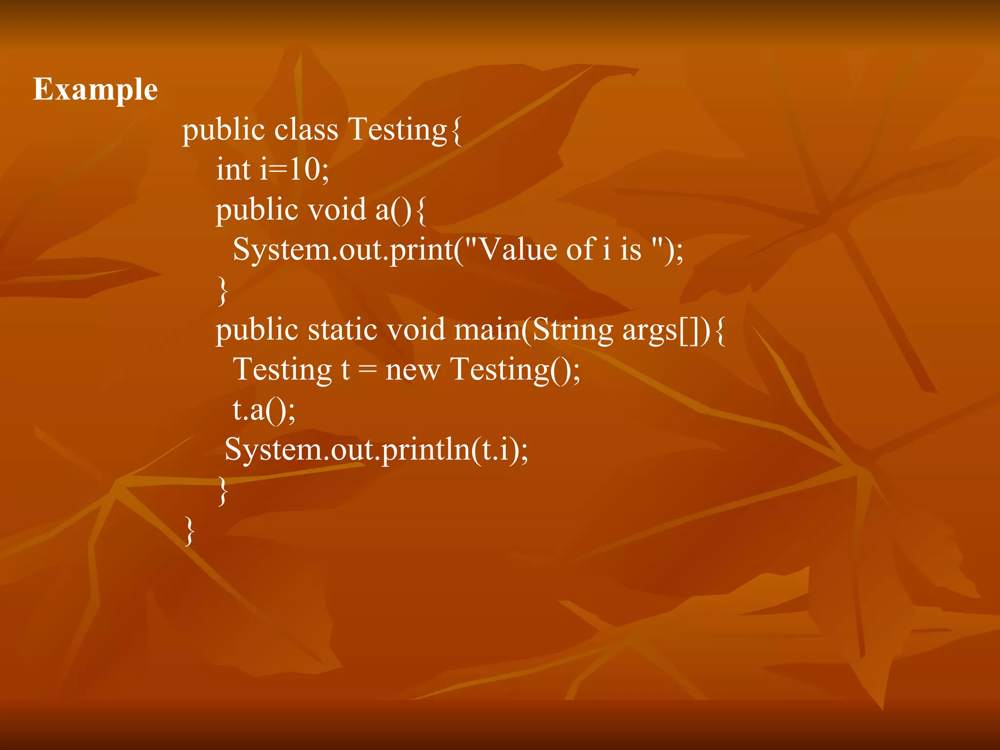 Example public class Testing{ int i=10; public void a(){ System.out.print(&quot;Value of i is &quot;); } public static void main(String args[]){ Testing t = new Testing(); t.a(); System.out.println(t.i); } } 