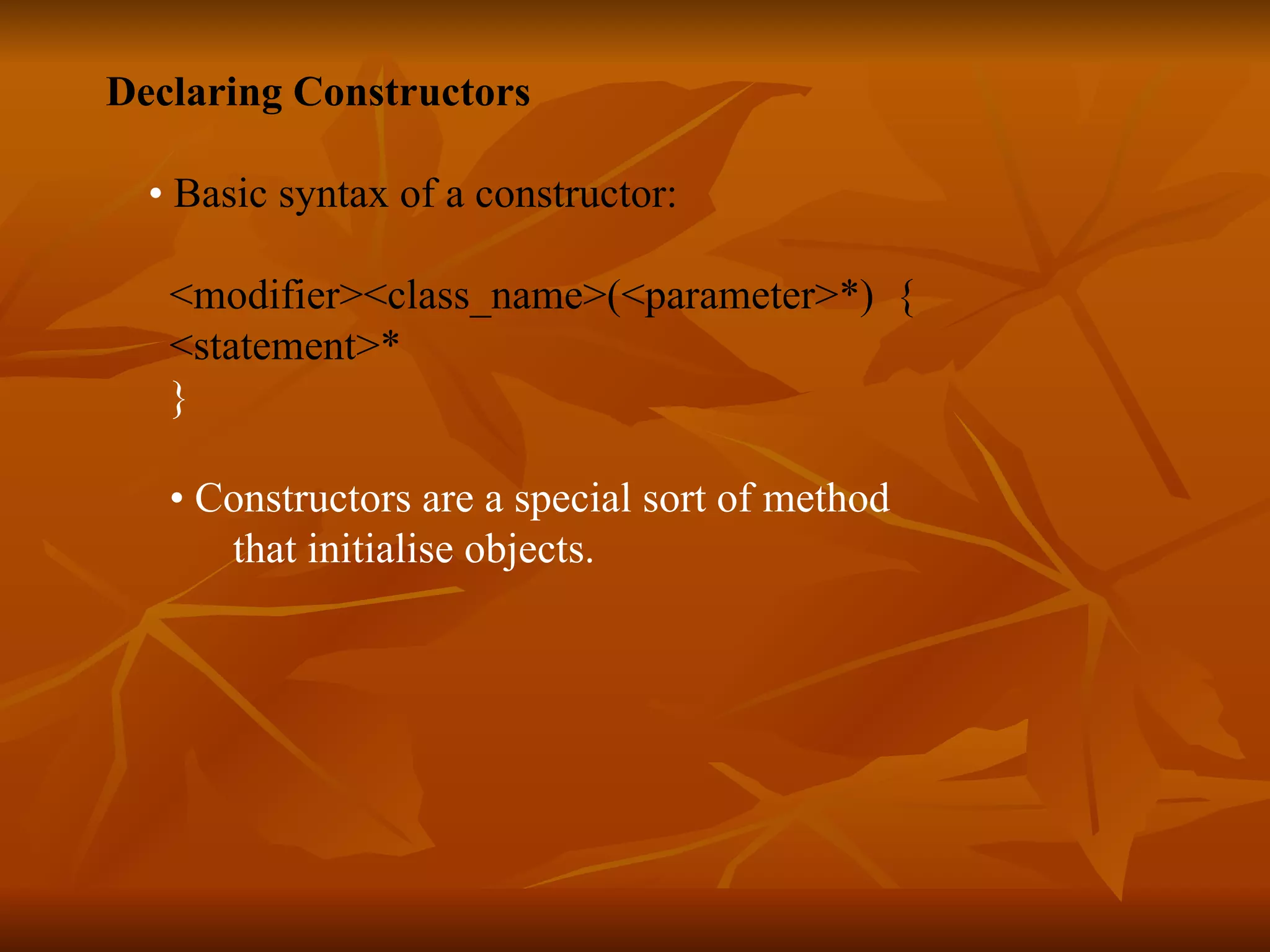 Declaring Constructors • Basic syntax of a constructor: <modifier><class_name>(<parameter>*) { <statement>* } • Constructors are a special sort of method that initialise objects. 