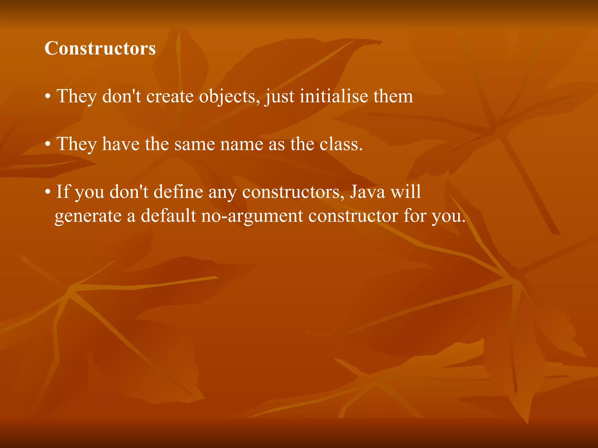 Constructors • They don't create objects, just initialise them • They have the same name as the class. • If you don't define any constructors, Java will generate a default no-argument constructor for you. 