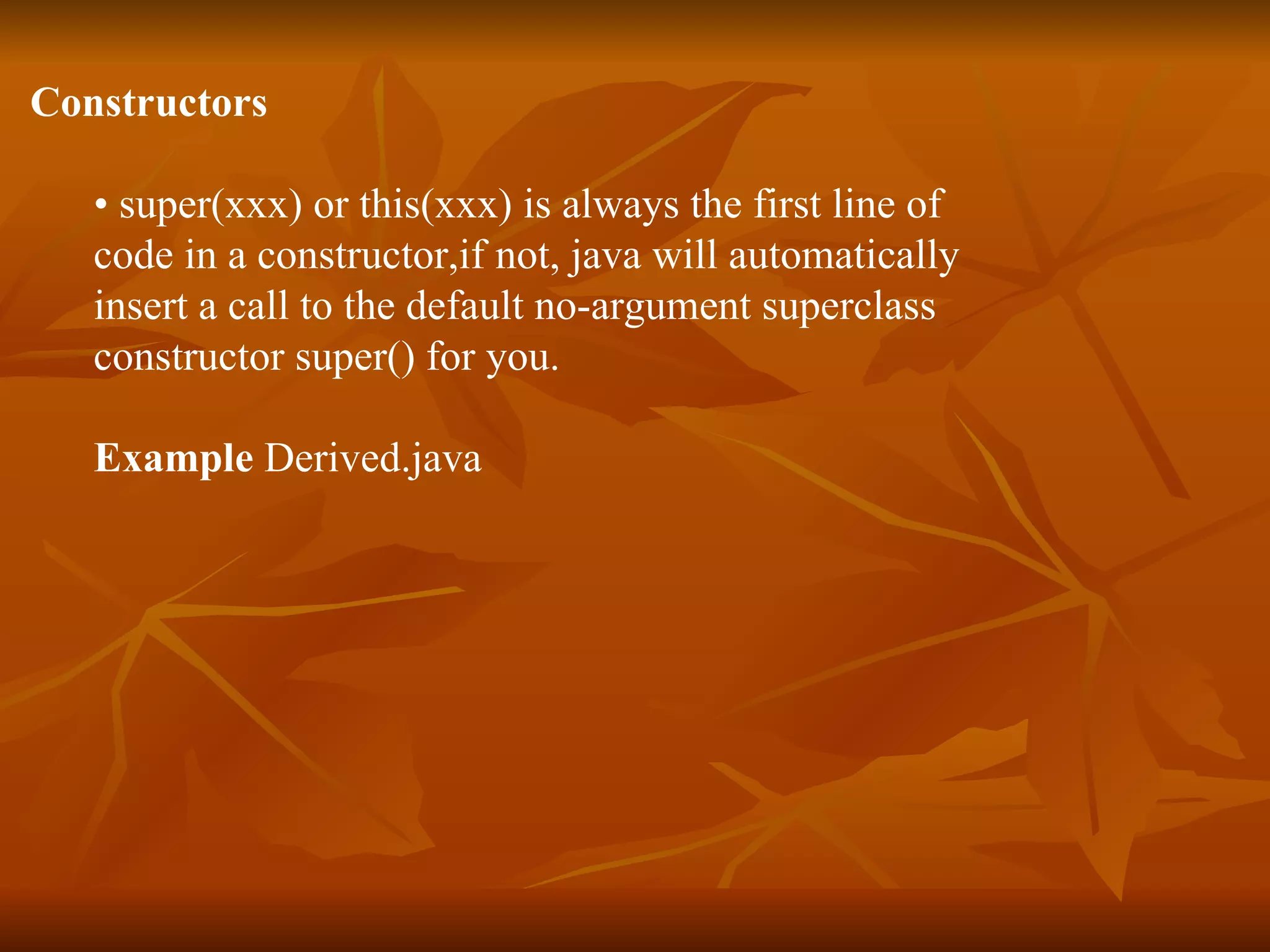 Constructors • super(xxx) or this(xxx) is always the first line of code in a constructor,if not, java will automatically insert a call to the default no-argument superclass constructor super() for you. Example Derived.java 