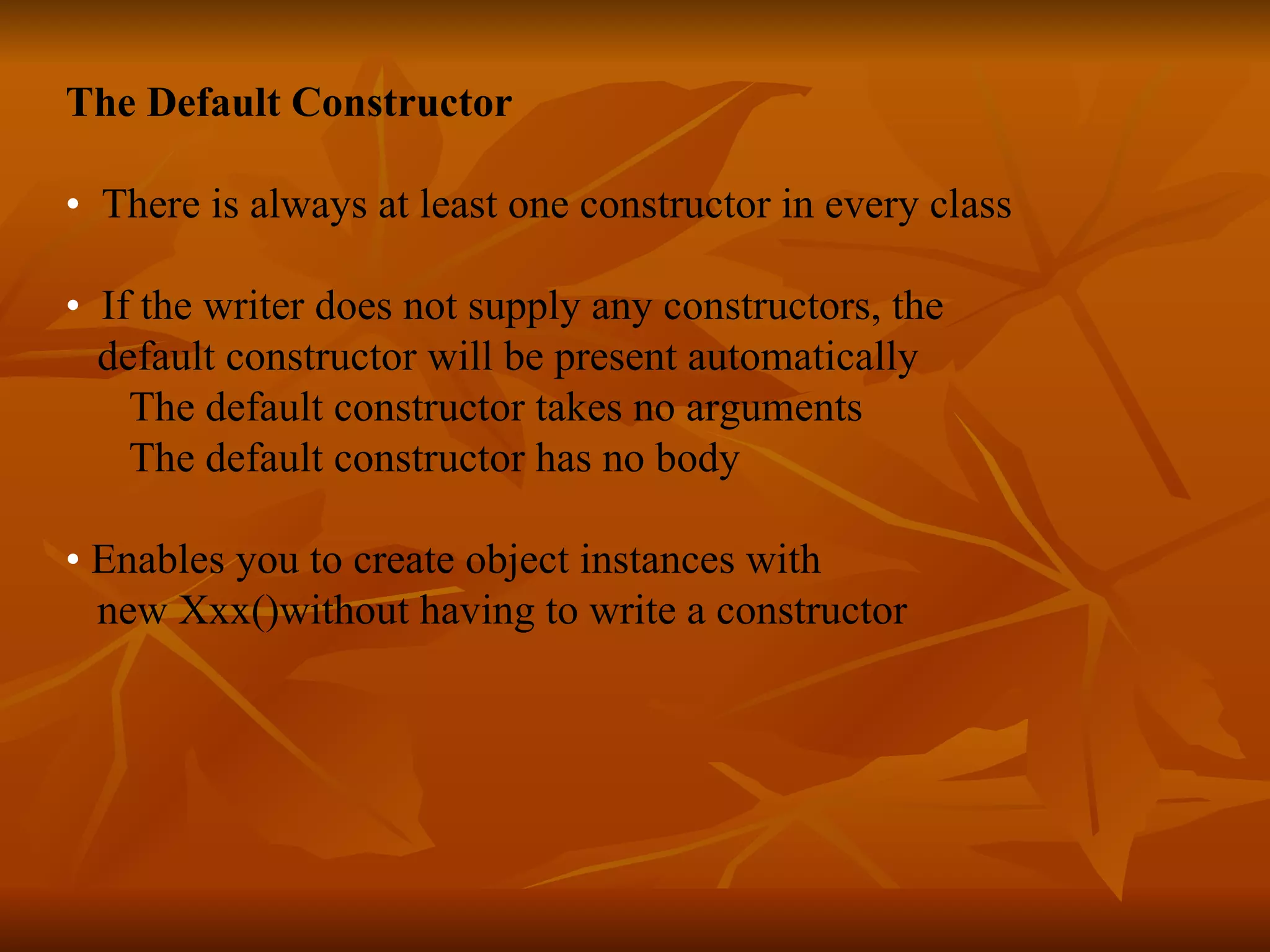 The Default Constructor • There is always at least one constructor in every class • If the writer does not supply any constructors, the default constructor will be present automatically The default constructor takes no arguments The default constructor has no body • Enables you to create object instances with new Xxx()without having to write a constructor   
