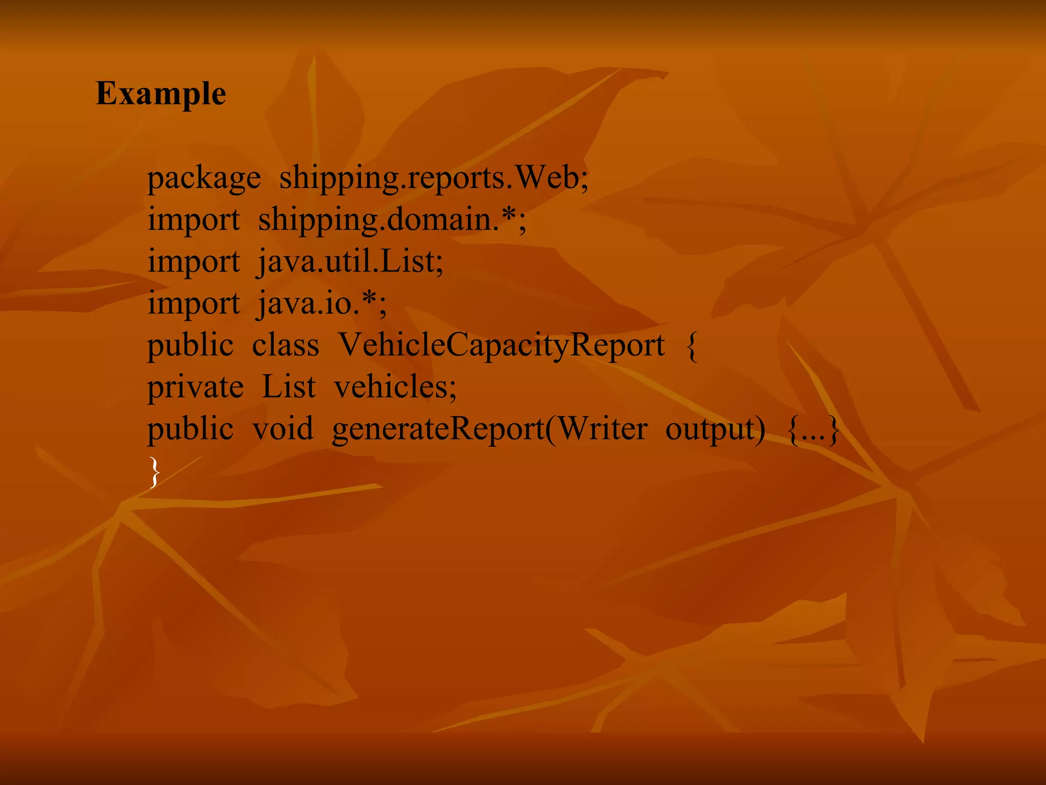 Example package shipping.reports.Web; import shipping.domain.*; import java.util.List; import java.io.*; public class VehicleCapacityReport { private List vehicles; public void generateReport(Writer output) {...} } 