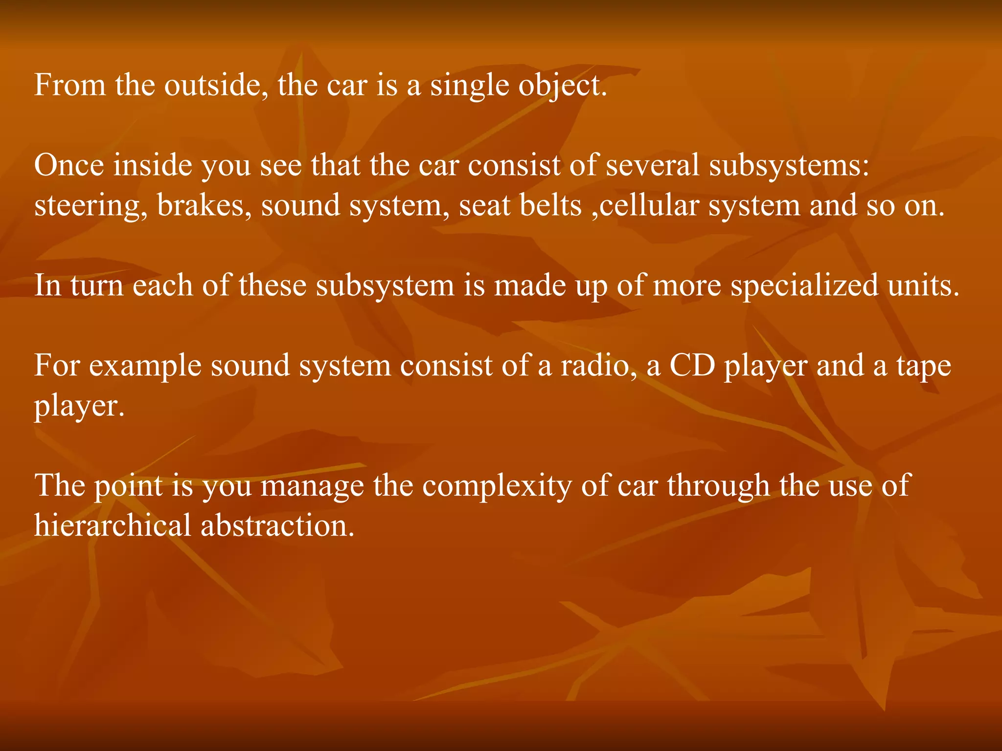 From the outside, the car is a single object. Once inside you see that the car consist of several subsystems: steering, brakes, sound system, seat belts ,cellular system and so on. In turn each of these subsystem is made up of more specialized units. For example sound system consist of a radio, a CD player and a tape player. The point is you manage the complexity of car through the use of hierarchical abstraction. 