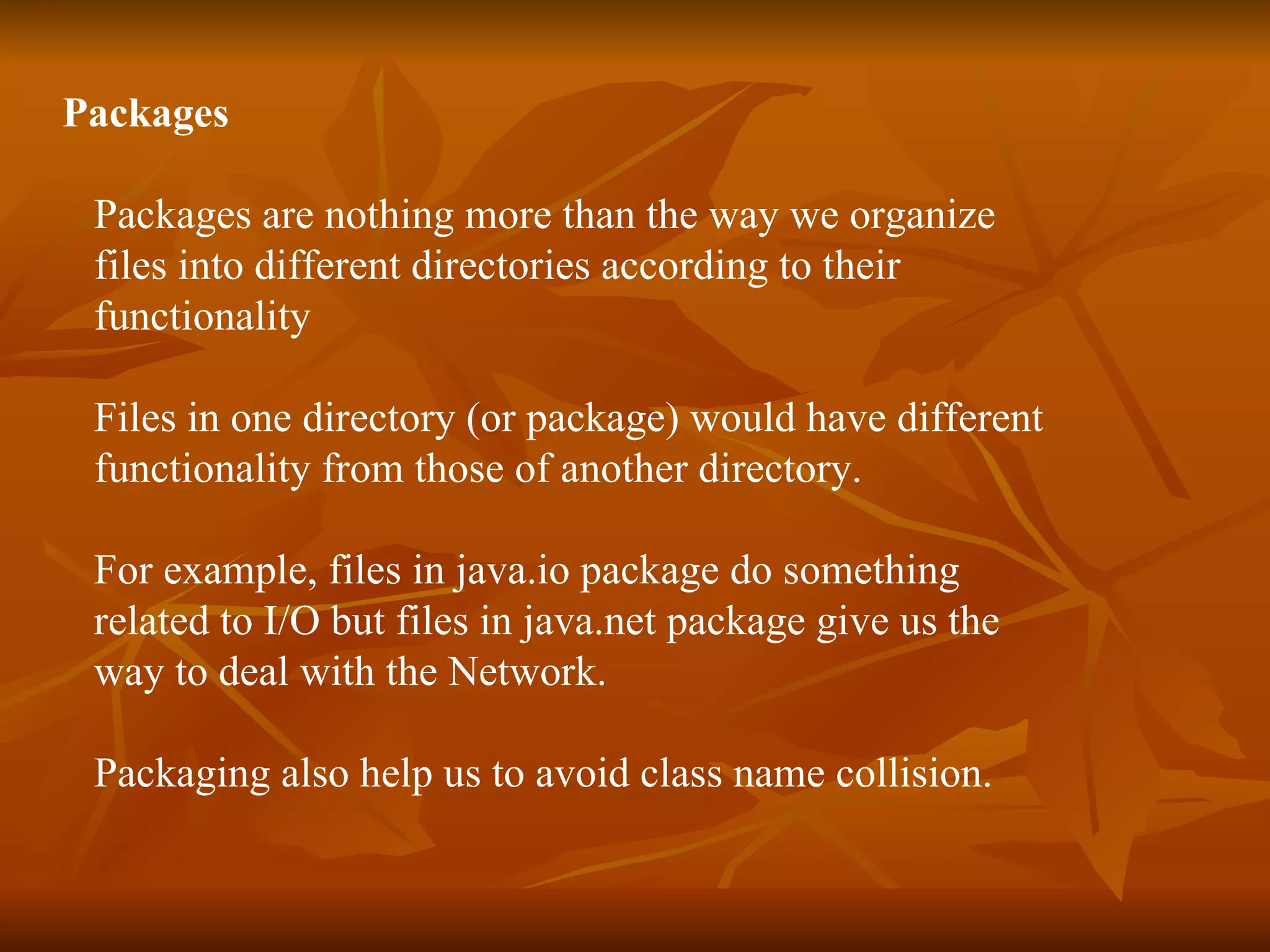 Packages Packages are nothing more than the way we organize files into different directories according to their functionality Files in one directory (or package) would have different functionality from those of another directory. For example, files in java.io package do something related to I/O but files in java.net package give us the way to deal with the Network. Packaging also help us to avoid class name collision. 