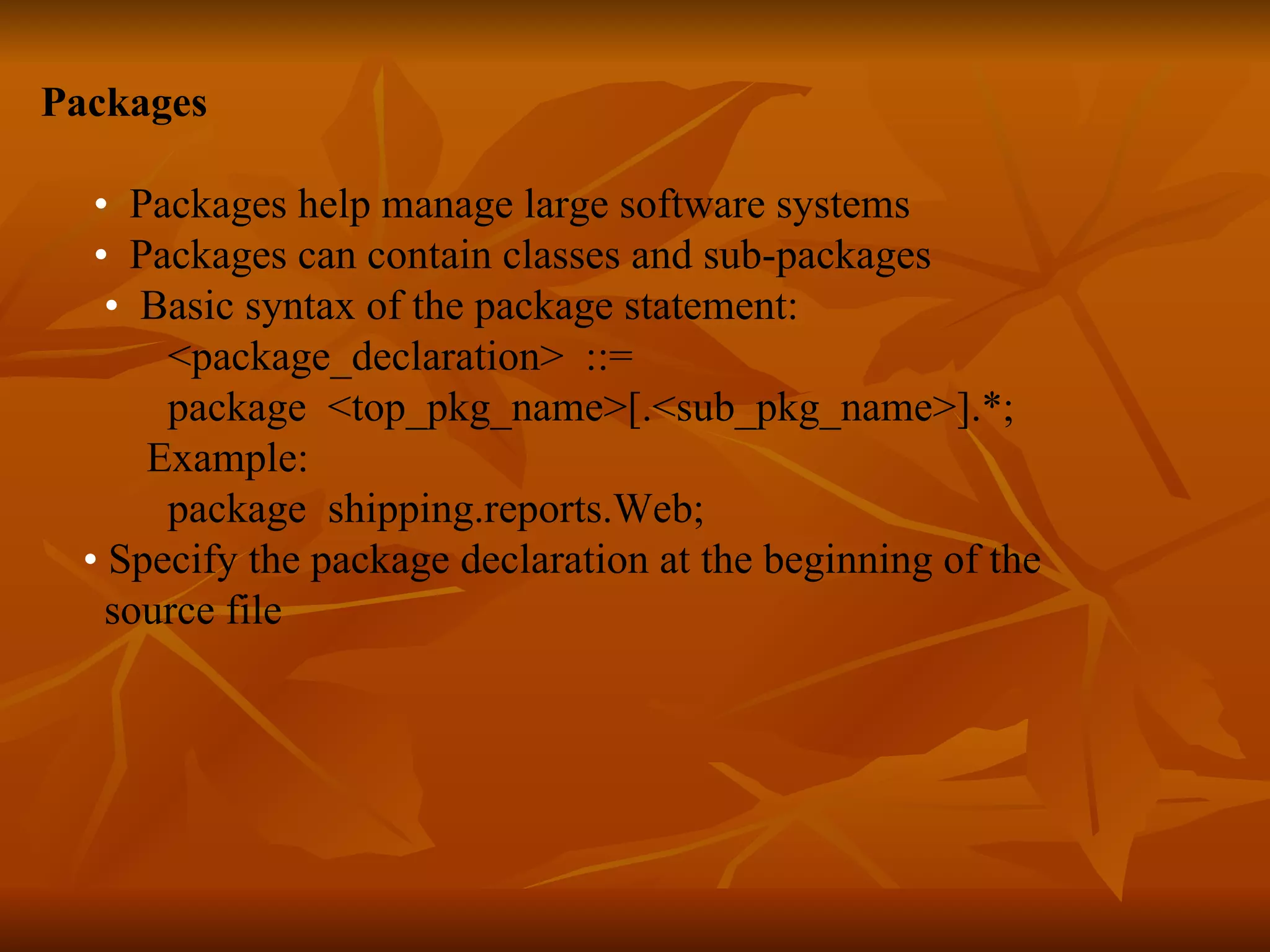 Packages • Packages help manage large software systems • Packages can contain classes and sub-packages • Basic syntax of the package statement: <package_declaration> ::= package <top_pkg_name>[.<sub_pkg_name>].*; Example: package shipping.reports.Web; • Specify the package declaration at the beginning of the source file 