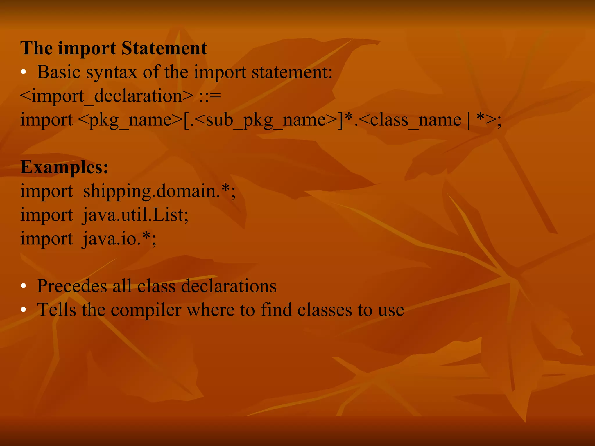 The import Statement • Basic syntax of the import statement: <import_declaration> ::= import <pkg_name>[.<sub_pkg_name>]*.<class_name | *>; Examples: import shipping.domain.*; import java.util.List; import java.io.*; • Precedes all class declarations • Tells the compiler where to find classes to use   