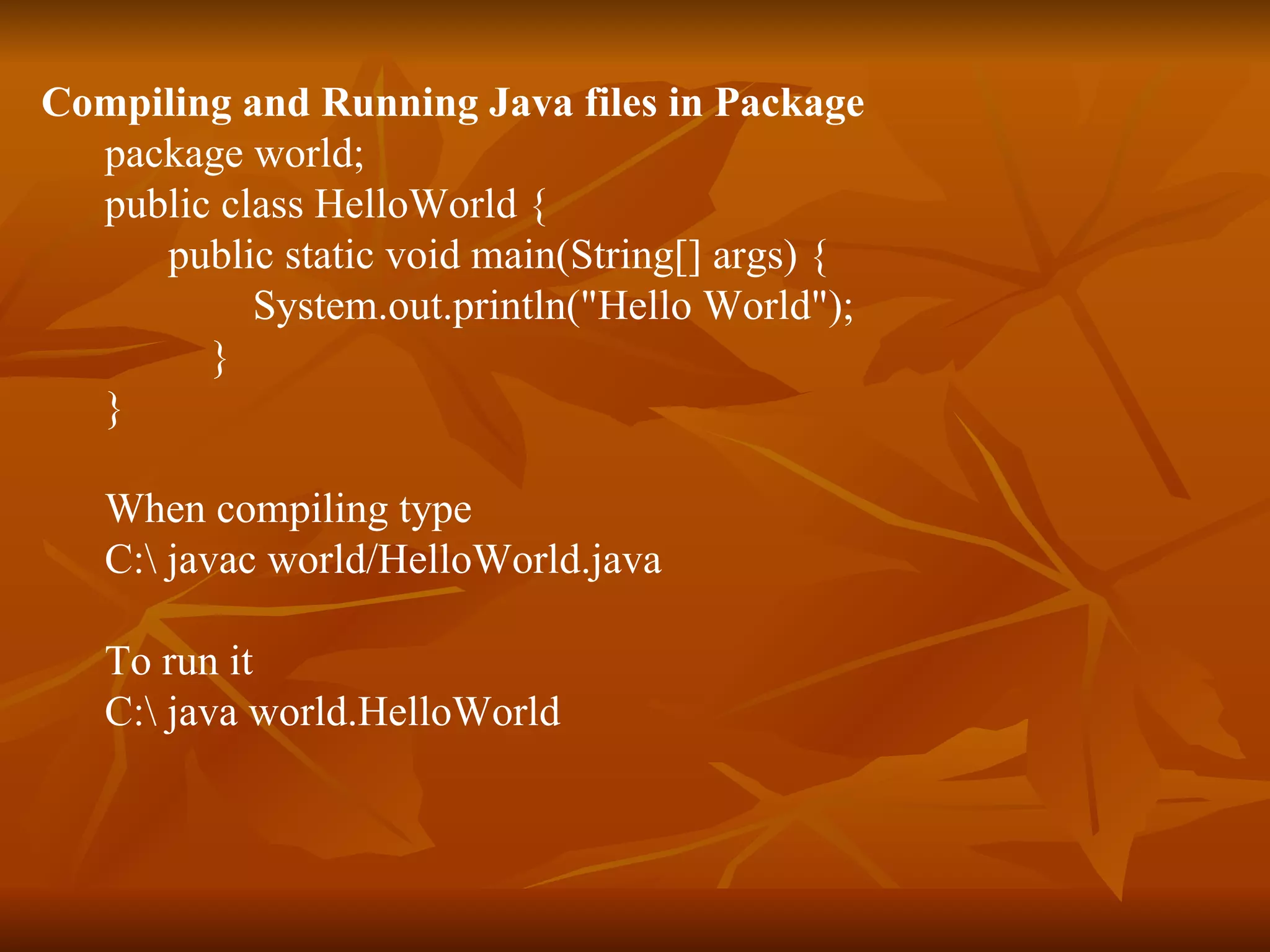 Compiling and Running Java files in Package package world;  public class HelloWorld { public static void main(String[] args) { System.out.println(&quot;Hello World&quot;); } } When compiling type C:\ javac world/HelloWorld.java To run it C:\ java world.HelloWorld 