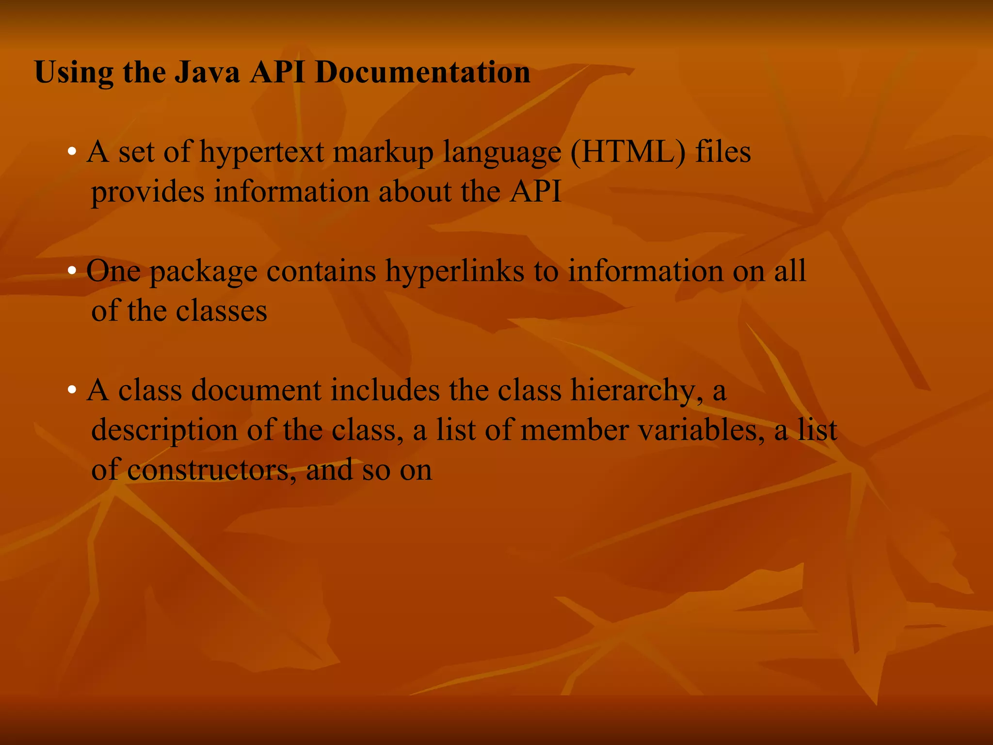 Using the Java API Documentation • A set of hypertext markup language (HTML) files provides information about the API • One package contains hyperlinks to information on all of the classes • A class document includes the class hierarchy, a description of the class, a list of member variables, a list of constructors, and so on   