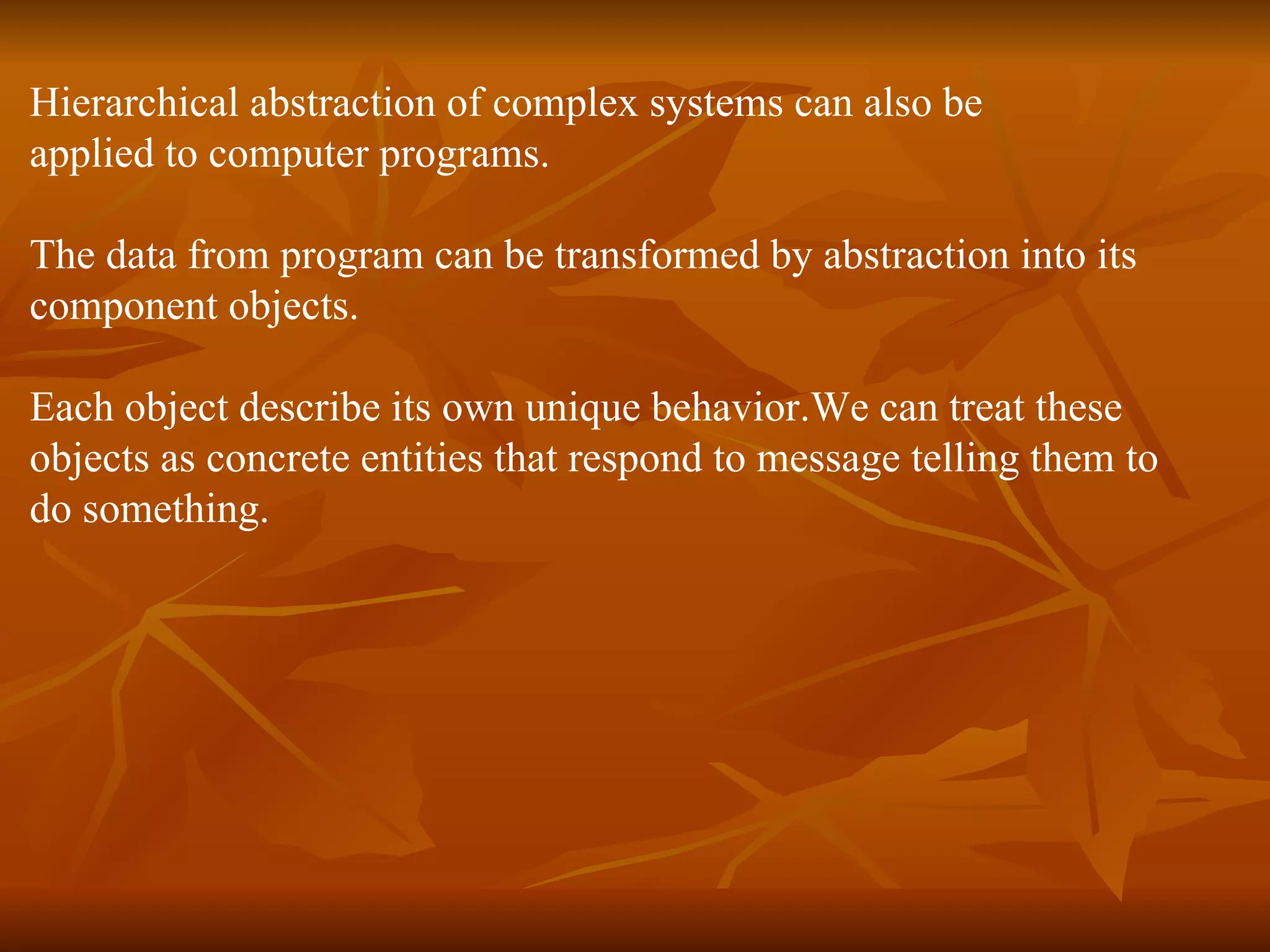 Hierarchical abstraction of complex systems can also be applied to computer programs. The data from program can be transformed by abstraction into its component objects. Each object describe its own unique behavior.We can treat these objects as concrete entities that respond to message telling them to do something. 