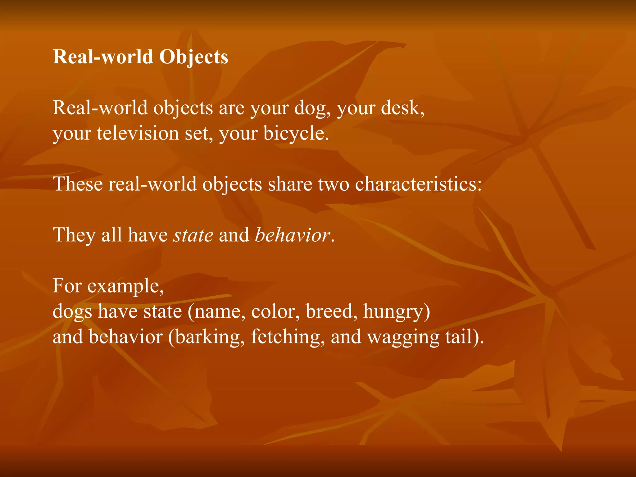Real-world Object s Real-world objects are your dog, your desk, your television set, your bicycle . These real-world objects share two characteristics: They all have state and behavior . For example, dogs have state (name, color, breed, hungry) and behavior (barking, fetching, and wagging tail). 