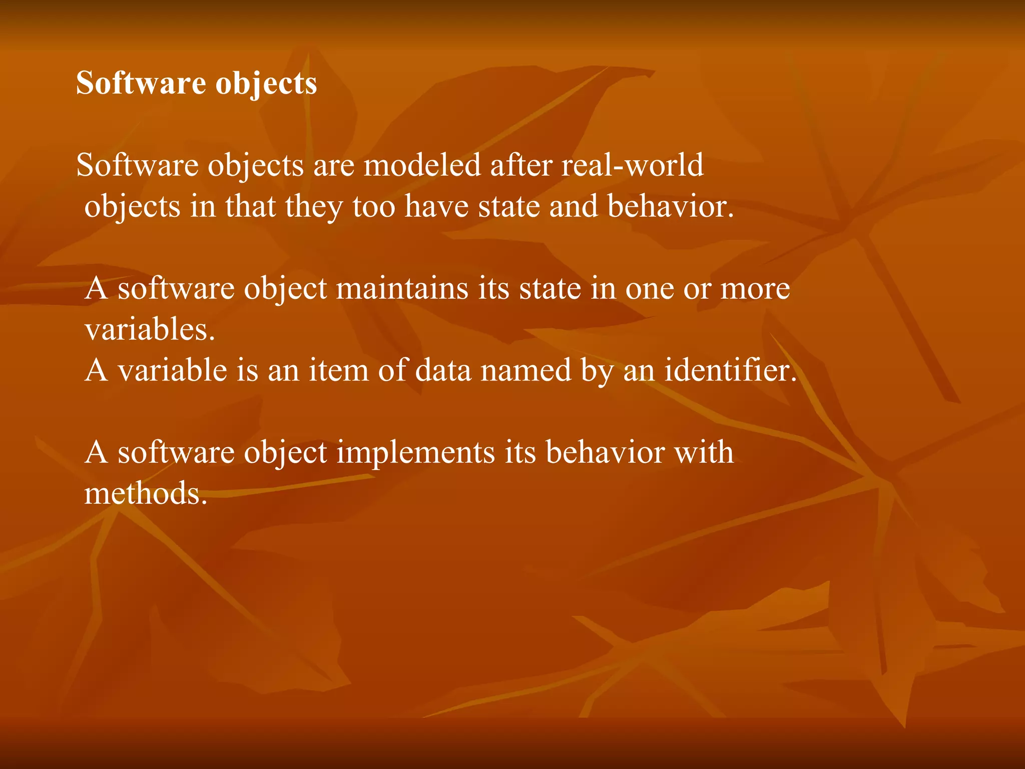 Software objects Software objects are modeled after real-world objects in that they too have state and behavior. A software object maintains its state in one or more variables. A variable is an item of data named by an identifier. A software object implements its behavior with methods. 