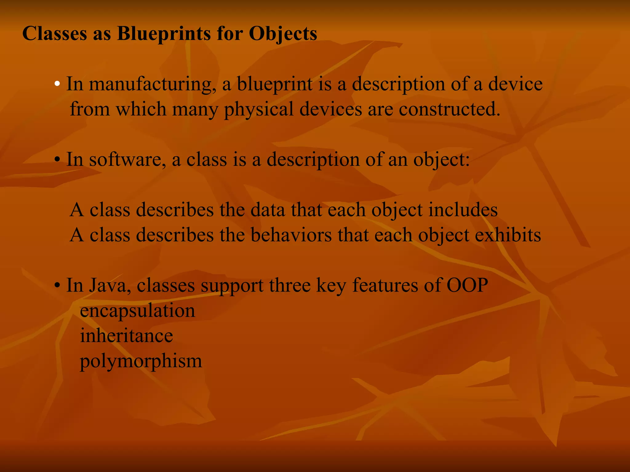 Classes as Blueprints for Objects • In manufacturing, a blueprint is a description of a device from which many physical devices are constructed. • In software, a class is a description of an object: A class describes the data that each object includes A class describes the behaviors that each object exhibits • In Java, classes support three key features of OOP encapsulation inheritance polymorphism 