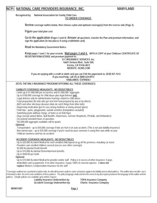 NCPi NATIONAL CARE PROVIDERS INSURANCE, INC. MARYLAND
Recognized by: National Association for Family Child Care
TO ORDER COVERAGE:
Review coverage outline below, then choose a plan and optional coverage(s) from the reverse side (Page 2).
Figure your total plan cost.
Go to the application (Pages 3 and 4). Answer all questions, transfer the Plan and premium information, and
sign the application (in two places if using credit/debit card).
Read the Mandatory Government Notice.
Keep pages 1 and 2 for your records. Mail pages 3 and 4, WITH A COPY of your Childcare CERTIFICATE OF
REGISTRATION/LICENSE and premium payment to:
D C INSURANCE SERVICES, Inc.
16601 Ventura Blvd., Suite 500,
Encino, CA 91436-4813
WEBSITE: DCINS.COM
If you are paying with a credit or debit card you can FAX the paperwork to: (818) 501-7612.
If you need help, call US at (800) 624-0912.
HABLAMOS ESPANOL!
DCI IS THE ONLY INSURANCE PROGRAM OFFERING ALL THESE COVERAGES:
*LIABILITY COVERAGE HIGHLIGHTS - NO DEDUCTIBLES
. Limits up to $1,000,000 per occurrence and $1,000,000 *aggregate.
. Up to $100,000 coverage for child abuse plus legal defense and;
. Legal defense only for administrative hearings related to child abuse.
. Food preparation (for kids who get sick from food prepared by you or by others).
. AIDS and other infectious diseases (kids do catch things from other kids).
. Dispensing medication (just in case wrong medicine or wrong amount given)
. Field trips - parks, playgrounds, outside activities (trampolines excluded)
. Swimming pools (without charge, at home or on field trips)
. Dogs (except owned Akitas, Bull Mastiffs, Dobermans, German Shepherds, Pit Bulls, and Rottweilers)
. Occasional extended hours of operation.
*($2,000,000 aggregate available-call for quote)
Optional:
. Transportation - up to $50,000 coverage if kids are hurt in an auto accident. (This is not auto liability insurance)
. Non-owned auto – up to $35,000 coverage if you're sued because someone is using their auto while on your
Childcare business and has an accident.
*ACCIDENT COVERAGE HIGHLIGHTS - NO DEDUCTIBLES
. Up to $20,000 Accident Medical for each enrolled child injured on or off the premises, including car travel.
. Providers own enrolled children covered (excess over other coverage).
. $5,000 Accidental Death Benefit.
. Up to $10,000 Accidental Dismemberment benefits.
. Up to $500.00 per tooth.
Optional:
. Up to $10,000 Accident Medical for provider and/or staff: Policy is in excess of other insurance; it pays
deductibles and co-payments. If no other insurance, it pays 100% of covered expense. It does not
replace Workers Compensation Insurance for the staff.
*Coverages outlined are a partial description only. As with all Insurance policies some exclusions apply to the liability and accident policies. This outline does not alter, nor is
it intended to alter, the terms and conditions of these policies. The policy language shall control in the event of any discrepancy between the language of this outline and the
policies. Sample policies are available upon written request.
Liability Insurance Underwritten by: TOPA Insurance Company
Accident Coverage Underwritten by: Chartis Insurance Company
MDWS1007 Page 1
 