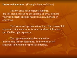 Instanceof operator :  (Example  InstanceOf.java ) Test the class of an object at runtime, the left argument can be any variable or array element  whereas the right operand must be a class,interface or  array type. The instanceof operator return true if the class of left  argument is the same as, or is some subclass of the class  specified by right argument.  The right operand may be an interface.  In such case the test determines  if the object at left  argument implement the specified interface. 