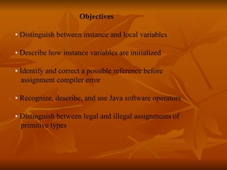  Objectives   •  Distinguish between instance and local variables •  Describe how instance variables are initialized  •  Identify and correct a possible reference before  assignment compiler error  •  Recognize, describe, and use Java software operators •  Distinguish between legal and illegal assignments of  primitive types  