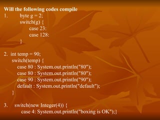 Will the following codes compile 1.  byte g = 2; switch(g) { case 23: case 128: } 2.  int temp = 90; switch(temp) { case 80 : System.out.println("80"); case 80 : System.out.println("80"); case 90 : System.out.println("90"); default : System.out.println("default"); } 3.  switch(new Integer(4)) { case 4: System.out.println("boxing is OK");} 