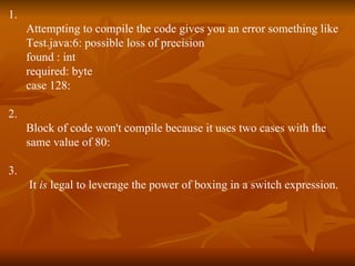 1. Attempting to compile the code gives you an error something like Test.java:6: possible loss of precision found : int required: byte case 128: 2. Block of code won't compile because it uses two cases with the  same value of 80: 3. It  is  legal to leverage the power of boxing in a switch expression. 