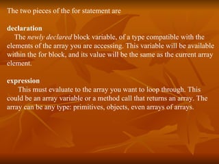 The two pieces of the for statement are declaration  The  newly declared  block variable, of a type compatible with the elements of the array you are accessing. This variable will be available  within the for block, and its value will be the same as the current array  element. expression  This must evaluate to the array you want to loop through. This could be an array variable or a method call that returns an array. The  array can be any type: primitives, objects, even arrays of arrays. 