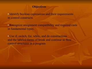   Objectives •  Identify boolean expressions and their requirements  in control constructs. •  Recognize assignment compatibility and required casts  in fundamental types. •  Use if, switch, for, while, and do constructions  and the labeled forms of break and continue as flow  control structures in a program    