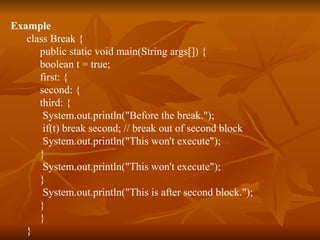 Example class Break { public static void main(String args[]) { boolean t = true; first: { second: { third: { System.out.println("Before the break."); if(t) break second; // break out of second block System.out.println("This won't execute"); } System.out.println("This won't execute"); } System.out.println("This is after second block."); } } }  