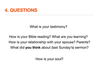 4. QUESTIONS


              What is your testimony?

 How is your Bible reading? What are you learning?
 How is your relationship with your spouse? Parents?
  What did you think about (last Sunday’s) sermon?


                 How is your soul?
 