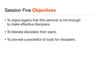 Session Five Objectives
•   To argue (again) that this seminar is not enough
    to make effective disciplers

•   To liberate disciplers from panic

•   To provide a pocketful of tools for disciplers
 