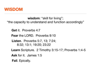 WISDOM

               wisdom: “skill for living”;
“the capacity to understand and function accordingly”

   Get it. Proverbs 4:7
   Fear the LORD. Proverbs 9:10
   Listen. Proverbs 5:7, 13; 7:24;
       8:32; 13:1; 19:20; 23:22
   Learn Scripture. 2 Timothy 3:15-17; Proverbs 1:4-5
   Ask for it. James 1:5
   Fail. Epically.
 