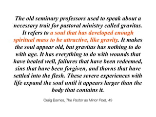 The old seminary professors used to speak about a
necessary trait for pastoral ministry called gravitas.
    It refers to a soul that has developed enough
spiritual mass to be attractive, like gravity. It makes
 the soul appear old, but gravitas has nothing to do
 with age. It has everything to do with wounds that
have healed well, failures that have been redeemed,
 sins that have been forgiven, and thorns that have
settled into the flesh. These severe experiences with
life expand the soul until it appears larger than the
                  body that contains it.
            Craig Barnes, The Pastor as Minor Poet, 49
 
