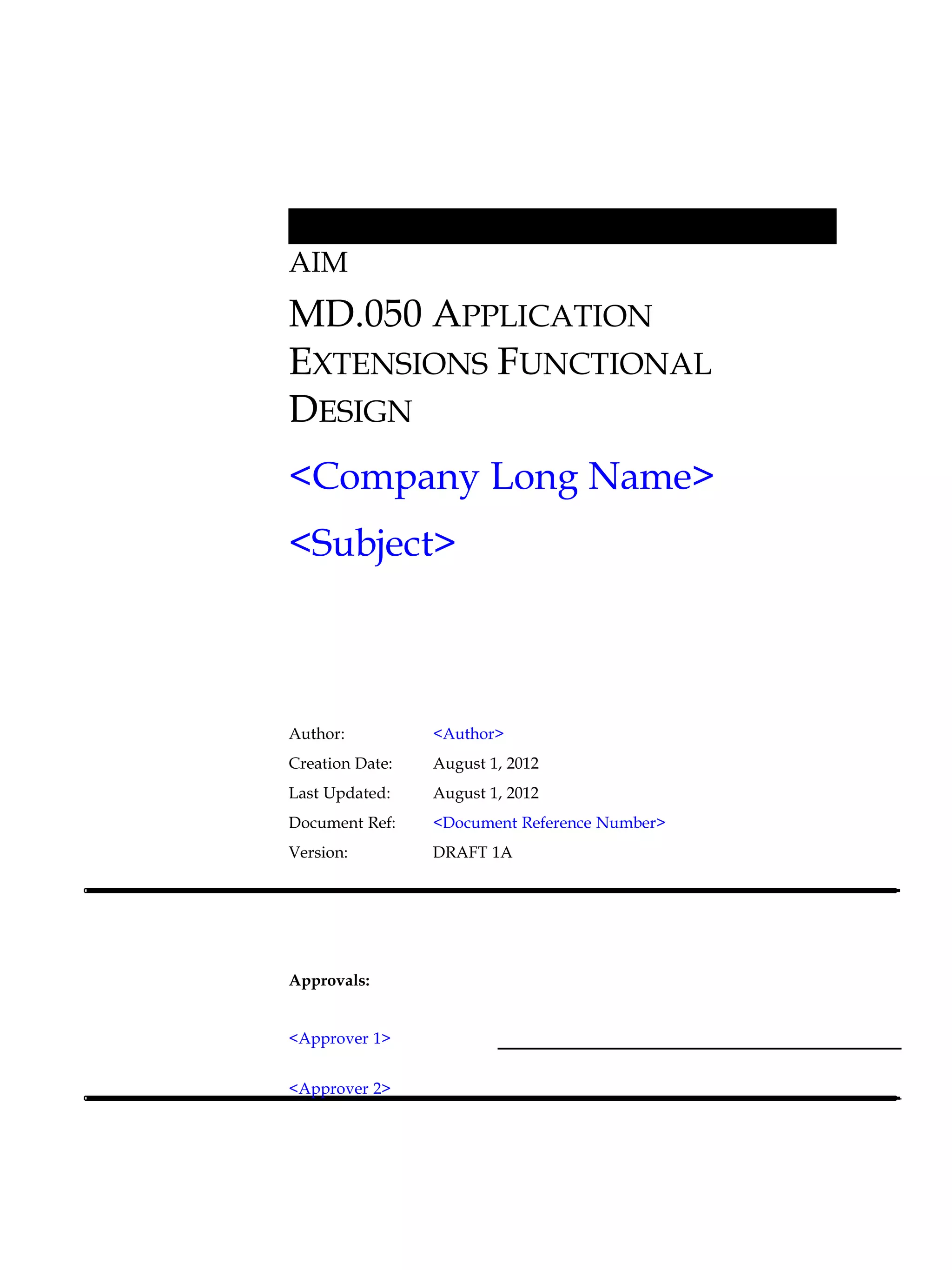 AIM
MD.050 APPLICATION
EXTENSIONS FUNCTIONAL
DESIGN
<Company Long Name>
<Subject>



Author:          <Author>
Creation Date:   August 1, 2012
Last Updated:    August 1, 2012
Document Ref:    <Document Reference Number>
Version:         DRAFT 1A




Approvals:


<Approver 1>


<Approver 2>
 