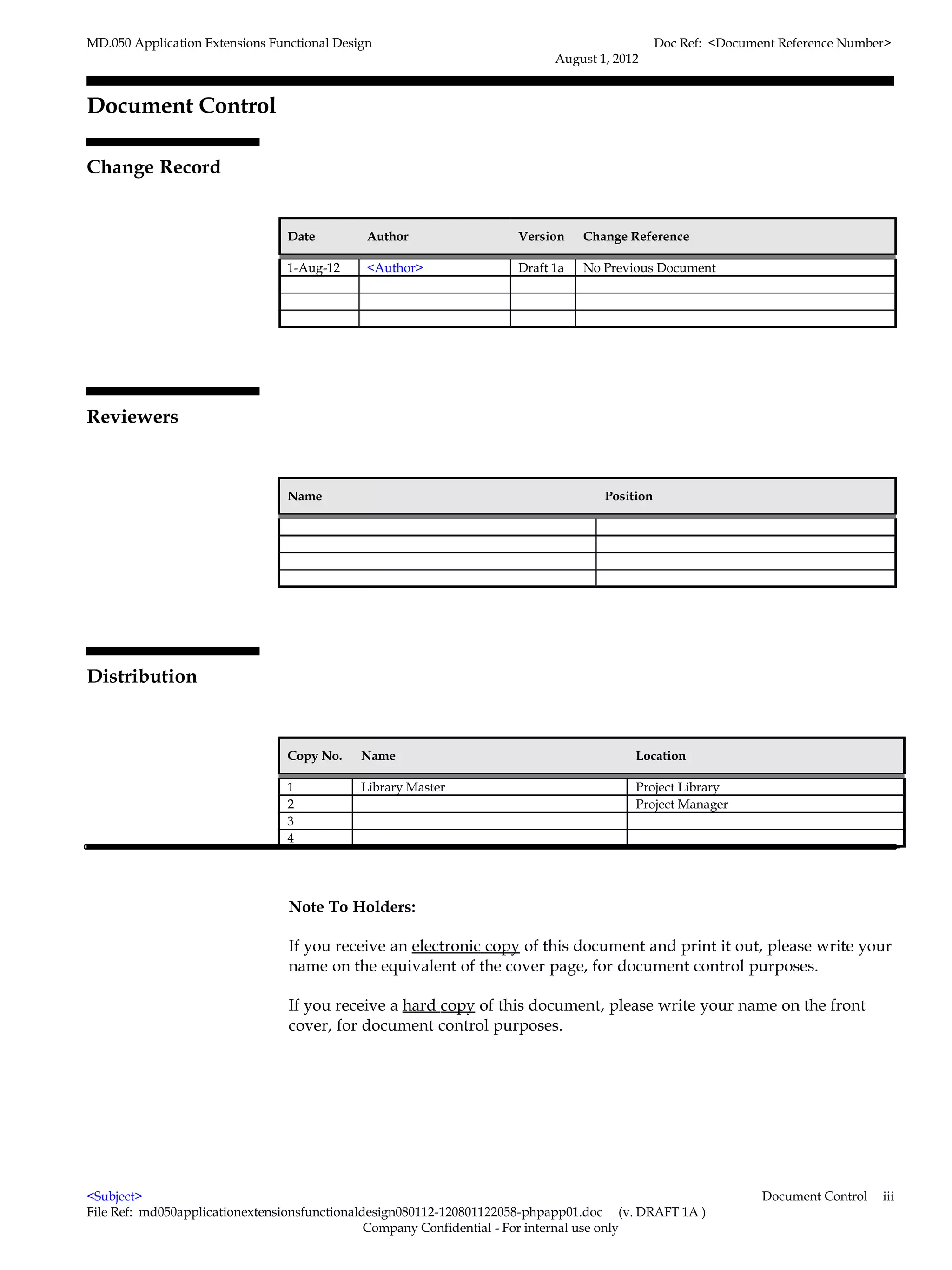 MD.050 Application Extensions Functional Design                                               Doc Ref: <Document Reference Number>
                                                                           August 1, 2012


Document Control

Change Record
                                                                                                                         4



                                 Date         Author                 Version    Change Reference

                                 1-Aug-12     <Author>               Draft 1a   No Previous Document




Reviewers



                                 Name                                              Position




Distribution



                                 Copy No.    Name                                       Location

                                 1           Library Master                             Project Library
                                 2                                                      Project Manager
                                 3
                                 4




                                 Note To Holders:

                                 If you receive an electronic copy of this document and print it out, please write your
                                 name on the equivalent of the cover page, for document control purposes.

                                 If you receive a hard copy of this document, please write your name on the front
                                 cover, for document control purposes.




<Subject>                                                                                                     Document Control   iii
File Ref: md050applicationextensionsfunctionaldesign080112-120801122058-phpapp01.doc (v. DRAFT 1A )
                                               Company Confidential - For internal use only
 