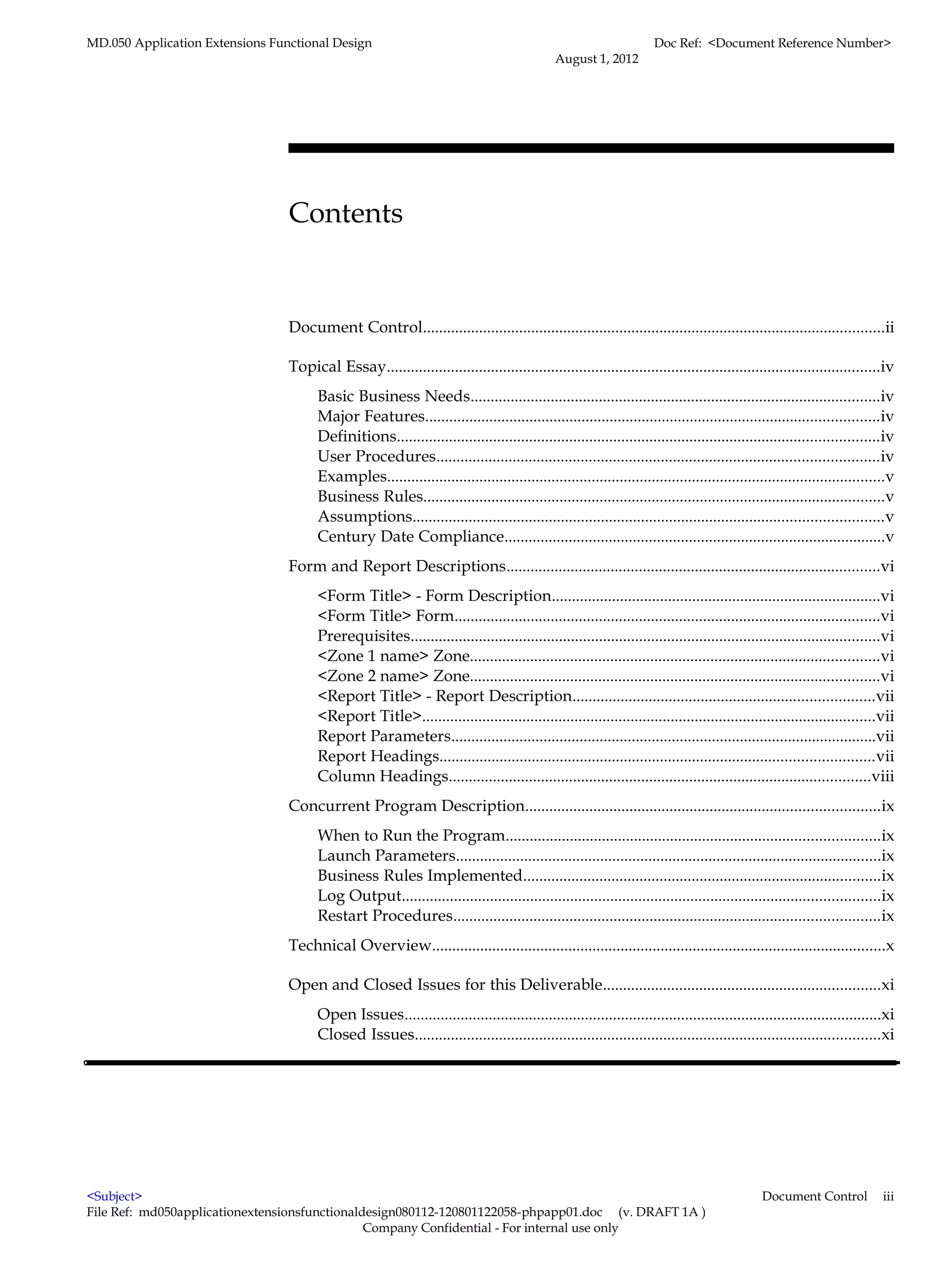 MD.050 Application Extensions Functional Design                                                                     Doc Ref: <Document Reference Number>
                                                                                             August 1, 2012




                                 Contents


                                 Document Control...................................................................................................................ii

                                 Topical Essay...........................................................................................................................iv
                                       Basic Business Needs......................................................................................................iv
                                       Major Features.................................................................................................................iv
                                       Definitions........................................................................................................................iv
                                       User Procedures..............................................................................................................iv
                                       Examples............................................................................................................................v
                                       Business Rules...................................................................................................................v
                                       Assumptions.....................................................................................................................v
                                       Century Date Compliance...............................................................................................v
                                 Form and Report Descriptions.............................................................................................vi
                                       <Form Title> - Form Description..................................................................................vi
                                       <Form Title> Form..........................................................................................................vi
                                       Prerequisites.....................................................................................................................vi
                                       <Zone 1 name> Zone......................................................................................................vi
                                       <Zone 2 name> Zone......................................................................................................vi
                                       <Report Title> - Report Description...........................................................................vii
                                       <Report Title>.................................................................................................................vii
                                       Report Parameters..........................................................................................................vii
                                       Report Headings............................................................................................................vii
                                       Column Headings.........................................................................................................viii
                                 Concurrent Program Description........................................................................................ix
                                       When to Run the Program.............................................................................................ix
                                       Launch Parameters..........................................................................................................ix
                                       Business Rules Implemented.........................................................................................ix
                                       Log Output.......................................................................................................................ix
                                       Restart Procedures..........................................................................................................ix
                                 Technical Overview.................................................................................................................x

                                 Open and Closed Issues for this Deliverable.....................................................................xi
                                       Open Issues.......................................................................................................................xi
                                       Closed Issues....................................................................................................................xi




<Subject>                                                                                                                                    Document Control            iii
File Ref: md050applicationextensionsfunctionaldesign080112-120801122058-phpapp01.doc (v. DRAFT 1A )
                                               Company Confidential - For internal use only
 