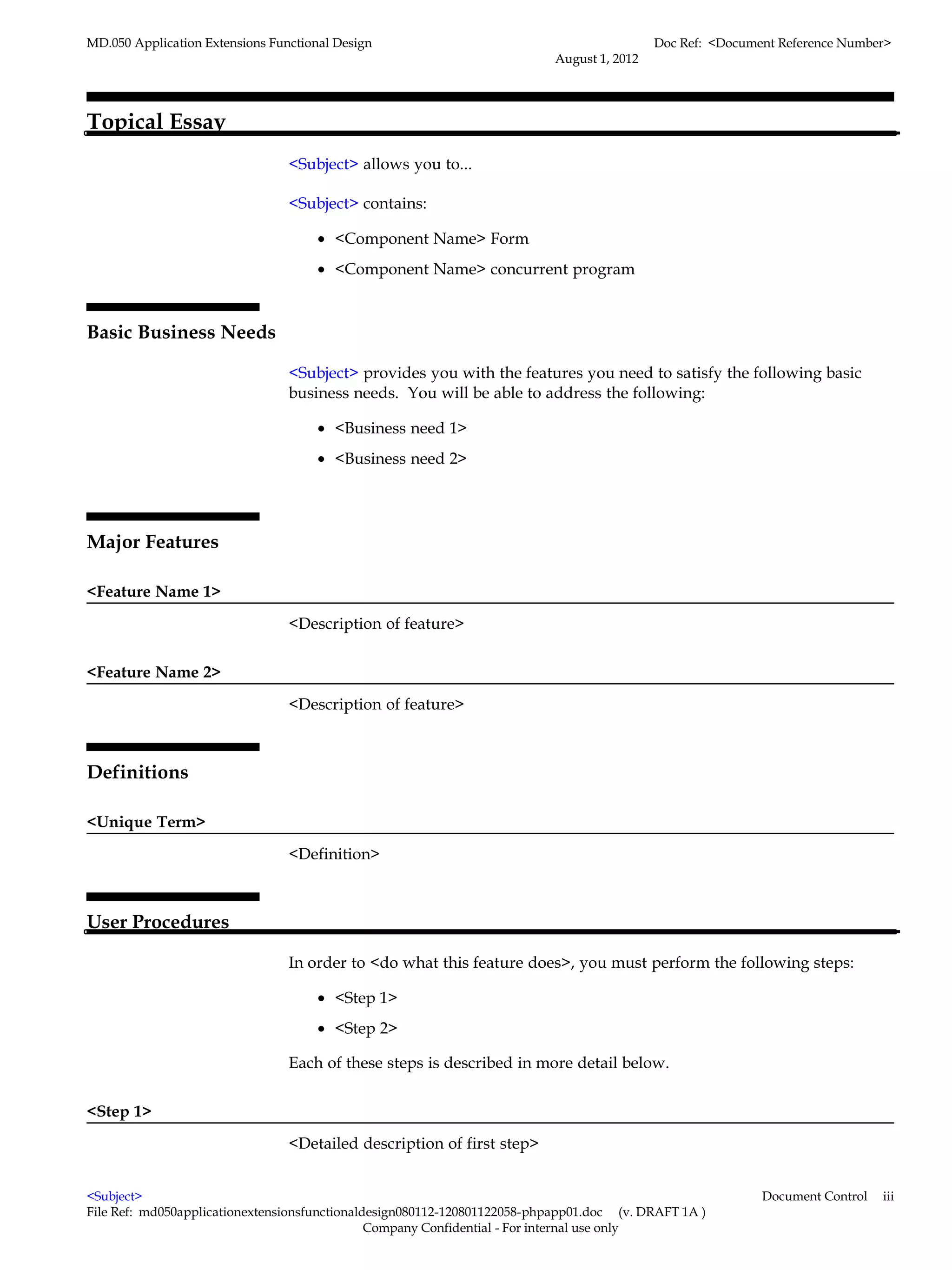 MD.050 Application Extensions Functional Design                                            Doc Ref: <Document Reference Number>
                                                                          August 1, 2012




Topical Essay
                                 <Subject> allows you to...

                                 <Subject> contains:

                                      • <Component Name> Form
                                      • <Component Name> concurrent program



Basic Business Needs

                                 <Subject> provides you with the features you need to satisfy the following basic
                                 business needs. You will be able to address the following:

                                      • <Business need 1>
                                      • <Business need 2>




Major Features

<Feature Name 1>

                                 <Description of feature>


<Feature Name 2>

                                 <Description of feature>



Definitions

<Unique Term>

                                 <Definition>



User Procedures

                                 In order to <do what this feature does>, you must perform the following steps:

                                      • <Step 1>
                                      • <Step 2>

                                 Each of these steps is described in more detail below.


<Step 1>

                                 <Detailed description of first step>


<Subject>                                                                                                  Document Control   iii
File Ref: md050applicationextensionsfunctionaldesign080112-120801122058-phpapp01.doc (v. DRAFT 1A )
                                               Company Confidential - For internal use only
 