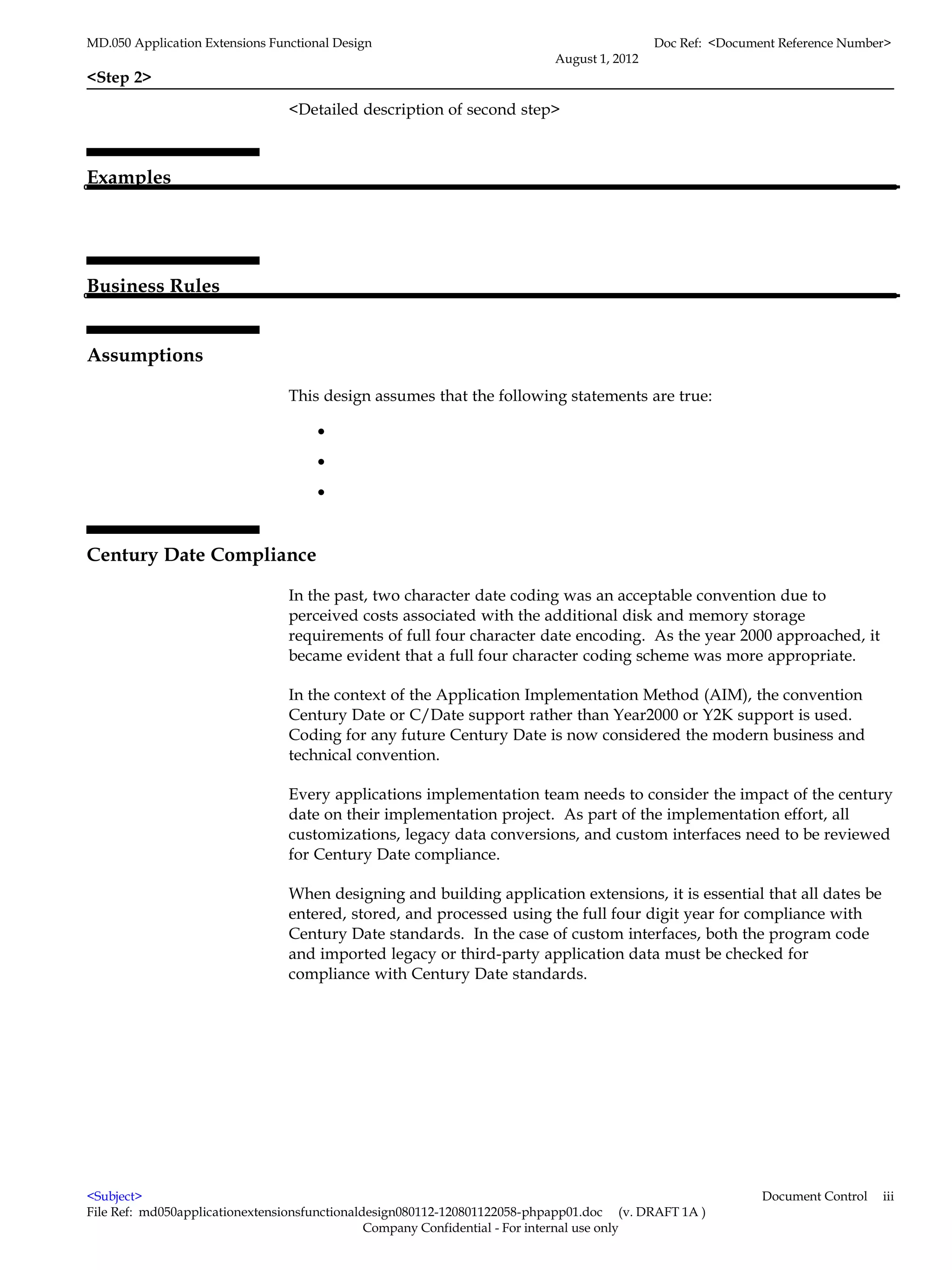 MD.050 Application Extensions Functional Design                                            Doc Ref: <Document Reference Number>
                                                                          August 1, 2012
<Step 2>

                                 <Detailed description of second step>



Examples




Business Rules


Assumptions

                                 This design assumes that the following statements are true:

                                      •
                                      •
                                      •


Century Date Compliance

                                 In the past, two character date coding was an acceptable convention due to
                                 perceived costs associated with the additional disk and memory storage
                                 requirements of full four character date encoding. As the year 2000 approached, it
                                 became evident that a full four character coding scheme was more appropriate.

                                 In the context of the Application Implementation Method (AIM), the convention
                                 Century Date or C/Date support rather than Year2000 or Y2K support is used.
                                 Coding for any future Century Date is now considered the modern business and
                                 technical convention.

                                 Every applications implementation team needs to consider the impact of the century
                                 date on their implementation project. As part of the implementation effort, all
                                 customizations, legacy data conversions, and custom interfaces need to be reviewed
                                 for Century Date compliance.

                                 When designing and building application extensions, it is essential that all dates be
                                 entered, stored, and processed using the full four digit year for compliance with
                                 Century Date standards. In the case of custom interfaces, both the program code
                                 and imported legacy or third-party application data must be checked for
                                 compliance with Century Date standards.




<Subject>                                                                                                  Document Control   iii
File Ref: md050applicationextensionsfunctionaldesign080112-120801122058-phpapp01.doc (v. DRAFT 1A )
                                               Company Confidential - For internal use only
 