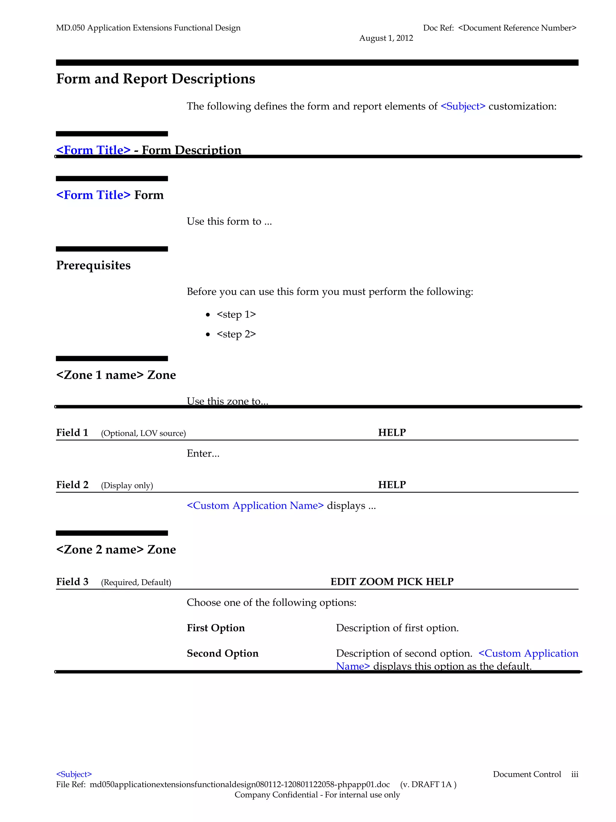 MD.050 Application Extensions Functional Design                                             Doc Ref: <Document Reference Number>
                                                                           August 1, 2012




Form and Report Descriptions
                                    The following defines the form and report elements of <Subject> customization:



<Form Title> - Form Description


<Form Title> Form

                                    Use this form to ...



Prerequisites

                                    Before you can use this form you must perform the following:

                                        • <step 1>
                                        • <step 2>



<Zone 1 name> Zone

                                    Use this zone to...


Field 1    (Optional, LOV source)                                              HELP

                                    Enter...


Field 2    (Display only)                                                      HELP

                                    <Custom Application Name> displays ...



<Zone 2 name> Zone

Field 3    (Required, Default)                                     EDIT ZOOM PICK HELP

                                    Choose one of the following options:

                                    First Option                     Description of first option.

                                    Second Option                    Description of second option. <Custom Application
                                                                     Name> displays this option as the default.




<Subject>                                                                                                   Document Control   iii
File Ref: md050applicationextensionsfunctionaldesign080112-120801122058-phpapp01.doc (v. DRAFT 1A )
                                               Company Confidential - For internal use only
 