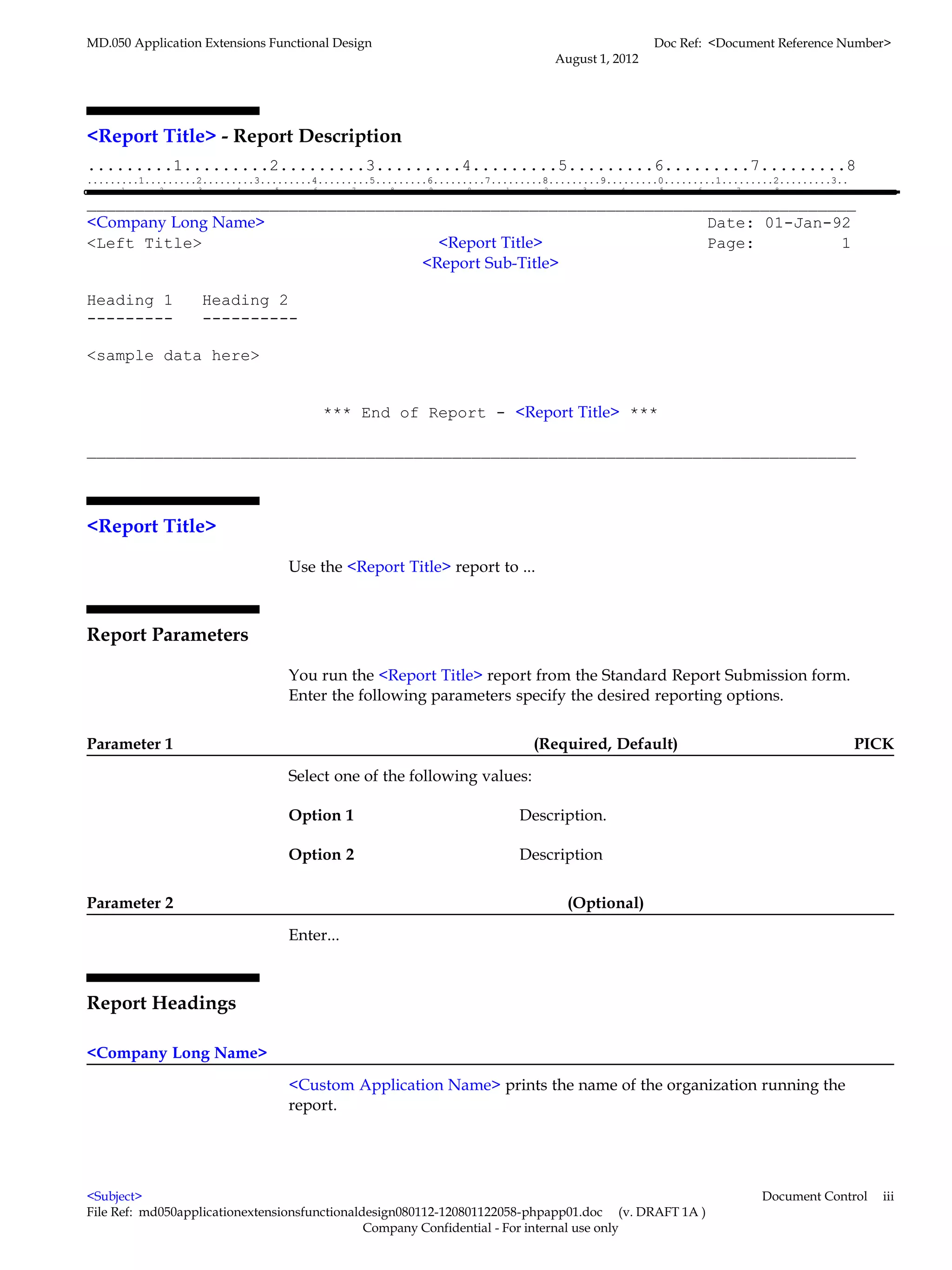 MD.050 Application Extensions Functional Design                                                                                                    Doc Ref: <Document Reference Number>
                                                                                                                         August 1, 2012




<Report Title> - Report Description
.........1.........2.........3.........4.........5.........6.........7.........8
.........1.........2.........3.........4.........5.........6.........7.........8.........9.........0.........1.........2.........3..
.........1.........2.........3.........4.........5.........6.........7.........8.........9.........0.........1.........2.........3.........4.........5.........6.........7.........8

________________________________________________________________________________
<Company Long Name>                                              Date: 01-Jan-92
<Left Title>                         <Report Title>              Page:         1
                                   <Report Sub-Title>

Heading 1                     Heading 2
---------                     ----------

<sample data here>


                                                             *** End of Report - <Report Title> ***

________________________________________________________________________________



<Report Title>

                                                    Use the <Report Title> report to ...



Report Parameters

                                                    You run the <Report Title> report from the Standard Report Submission form.
                                                    Enter the following parameters specify the desired reporting options.


Parameter 1                                                                                                         (Required, Default)                                                     PICK

                                                    Select one of the following values:

                                                    Option 1                                                    Description.

                                                    Option 2                                                    Description


Parameter 2                                                                                                                 (Optional)

                                                    Enter...



Report Headings

<Company Long Name>

                                                    <Custom Application Name> prints the name of the organization running the
                                                    report.




<Subject>                                                                                                                                                                      Document Control   iii
File Ref: md050applicationextensionsfunctionaldesign080112-120801122058-phpapp01.doc (v. DRAFT 1A )
                                               Company Confidential - For internal use only
 