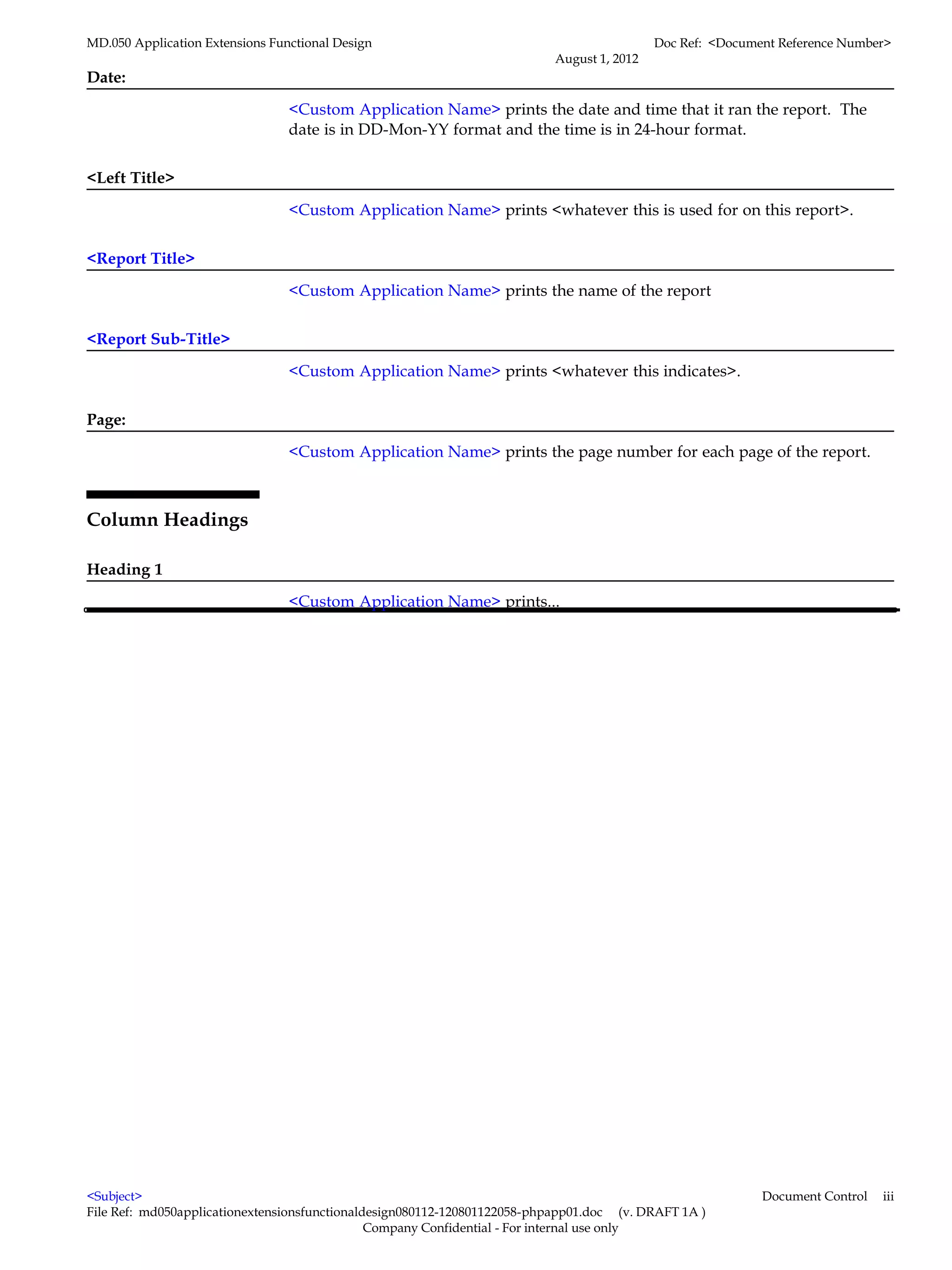 MD.050 Application Extensions Functional Design                                            Doc Ref: <Document Reference Number>
                                                                          August 1, 2012
Date:

                                 <Custom Application Name> prints the date and time that it ran the report. The
                                 date is in DD-Mon-YY format and the time is in 24-hour format.


<Left Title>

                                 <Custom Application Name> prints <whatever this is used for on this report>.


<Report Title>

                                 <Custom Application Name> prints the name of the report


<Report Sub-Title>

                                 <Custom Application Name> prints <whatever this indicates>.


Page:

                                 <Custom Application Name> prints the page number for each page of the report.



Column Headings

Heading 1

                                 <Custom Application Name> prints...




<Subject>                                                                                                  Document Control   iii
File Ref: md050applicationextensionsfunctionaldesign080112-120801122058-phpapp01.doc (v. DRAFT 1A )
                                               Company Confidential - For internal use only
 