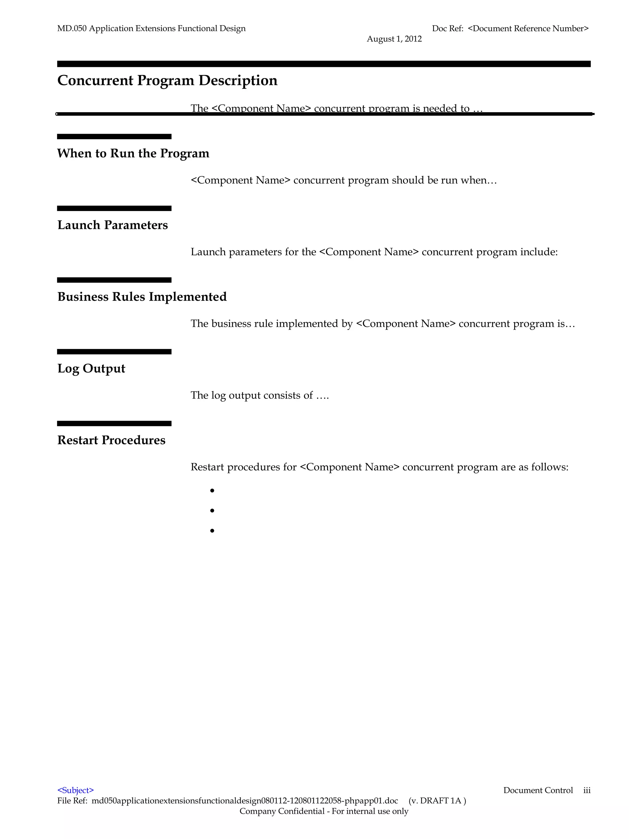 MD.050 Application Extensions Functional Design                                            Doc Ref: <Document Reference Number>
                                                                          August 1, 2012




Concurrent Program Description
                                 The <Component Name> concurrent program is needed to …



When to Run the Program

                                 <Component Name> concurrent program should be run when…



Launch Parameters

                                 Launch parameters for the <Component Name> concurrent program include:



Business Rules Implemented

                                 The business rule implemented by <Component Name> concurrent program is…



Log Output

                                 The log output consists of ….



Restart Procedures

                                 Restart procedures for <Component Name> concurrent program are as follows:

                                      •
                                      •
                                      •




<Subject>                                                                                                  Document Control   iii
File Ref: md050applicationextensionsfunctionaldesign080112-120801122058-phpapp01.doc (v. DRAFT 1A )
                                               Company Confidential - For internal use only
 