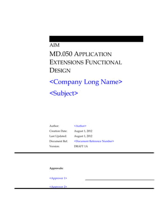 AIM
MD.050 APPLICATION
EXTENSIONS FUNCTIONAL
DESIGN
<Company Long Name>
<Subject>



Author:          <Author>
Creation Date:   August 1, 2012
Last Updated:    August 1, 2012
Document Ref:    <Document Reference Number>
Version:         DRAFT 1A




Approvals:


<Approver 1>


<Approver 2>
 