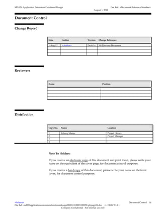 MD.050 Application Extensions Functional Design                                               Doc Ref: <Document Reference Number>
                                                                           August 1, 2012


Document Control

Change Record
                                                                                                                         4



                                 Date         Author                 Version    Change Reference

                                 1-Aug-12     <Author>               Draft 1a   No Previous Document




Reviewers



                                 Name                                              Position




Distribution



                                 Copy No.    Name                                       Location

                                 1           Library Master                             Project Library
                                 2                                                      Project Manager
                                 3
                                 4




                                 Note To Holders:

                                 If you receive an electronic copy of this document and print it out, please write your
                                 name on the equivalent of the cover page, for document control purposes.

                                 If you receive a hard copy of this document, please write your name on the front
                                 cover, for document control purposes.




<Subject>                                                                                                     Document Control   iii
File Ref: md050applicationextensionsfunctionaldesign080112-120801122058-phpapp01.doc (v. DRAFT 1A )
                                               Company Confidential - For internal use only
 