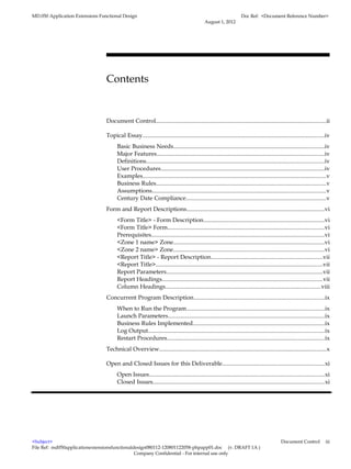 MD.050 Application Extensions Functional Design                                                                     Doc Ref: <Document Reference Number>
                                                                                             August 1, 2012




                                 Contents


                                 Document Control...................................................................................................................ii

                                 Topical Essay...........................................................................................................................iv
                                       Basic Business Needs......................................................................................................iv
                                       Major Features.................................................................................................................iv
                                       Definitions........................................................................................................................iv
                                       User Procedures..............................................................................................................iv
                                       Examples............................................................................................................................v
                                       Business Rules...................................................................................................................v
                                       Assumptions.....................................................................................................................v
                                       Century Date Compliance...............................................................................................v
                                 Form and Report Descriptions.............................................................................................vi
                                       <Form Title> - Form Description..................................................................................vi
                                       <Form Title> Form..........................................................................................................vi
                                       Prerequisites.....................................................................................................................vi
                                       <Zone 1 name> Zone......................................................................................................vi
                                       <Zone 2 name> Zone......................................................................................................vi
                                       <Report Title> - Report Description...........................................................................vii
                                       <Report Title>.................................................................................................................vii
                                       Report Parameters..........................................................................................................vii
                                       Report Headings............................................................................................................vii
                                       Column Headings.........................................................................................................viii
                                 Concurrent Program Description........................................................................................ix
                                       When to Run the Program.............................................................................................ix
                                       Launch Parameters..........................................................................................................ix
                                       Business Rules Implemented.........................................................................................ix
                                       Log Output.......................................................................................................................ix
                                       Restart Procedures..........................................................................................................ix
                                 Technical Overview.................................................................................................................x

                                 Open and Closed Issues for this Deliverable.....................................................................xi
                                       Open Issues.......................................................................................................................xi
                                       Closed Issues....................................................................................................................xi




<Subject>                                                                                                                                    Document Control            iii
File Ref: md050applicationextensionsfunctionaldesign080112-120801122058-phpapp01.doc (v. DRAFT 1A )
                                               Company Confidential - For internal use only
 
