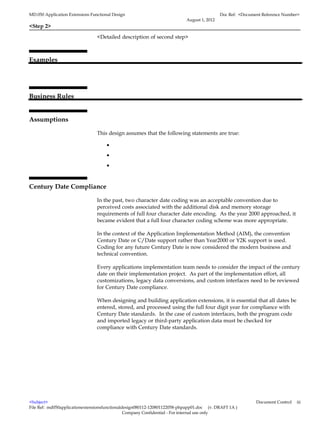 MD.050 Application Extensions Functional Design                                            Doc Ref: <Document Reference Number>
                                                                          August 1, 2012
<Step 2>

                                 <Detailed description of second step>



Examples




Business Rules


Assumptions

                                 This design assumes that the following statements are true:

                                      •
                                      •
                                      •


Century Date Compliance

                                 In the past, two character date coding was an acceptable convention due to
                                 perceived costs associated with the additional disk and memory storage
                                 requirements of full four character date encoding. As the year 2000 approached, it
                                 became evident that a full four character coding scheme was more appropriate.

                                 In the context of the Application Implementation Method (AIM), the convention
                                 Century Date or C/Date support rather than Year2000 or Y2K support is used.
                                 Coding for any future Century Date is now considered the modern business and
                                 technical convention.

                                 Every applications implementation team needs to consider the impact of the century
                                 date on their implementation project. As part of the implementation effort, all
                                 customizations, legacy data conversions, and custom interfaces need to be reviewed
                                 for Century Date compliance.

                                 When designing and building application extensions, it is essential that all dates be
                                 entered, stored, and processed using the full four digit year for compliance with
                                 Century Date standards. In the case of custom interfaces, both the program code
                                 and imported legacy or third-party application data must be checked for
                                 compliance with Century Date standards.




<Subject>                                                                                                  Document Control   iii
File Ref: md050applicationextensionsfunctionaldesign080112-120801122058-phpapp01.doc (v. DRAFT 1A )
                                               Company Confidential - For internal use only
 