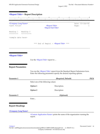 MD.050 Application Extensions Functional Design                                                                                                    Doc Ref: <Document Reference Number>
                                                                                                                         August 1, 2012




<Report Title> - Report Description
.........1.........2.........3.........4.........5.........6.........7.........8
.........1.........2.........3.........4.........5.........6.........7.........8.........9.........0.........1.........2.........3..
.........1.........2.........3.........4.........5.........6.........7.........8.........9.........0.........1.........2.........3.........4.........5.........6.........7.........8

________________________________________________________________________________
<Company Long Name>                                              Date: 01-Jan-92
<Left Title>                         <Report Title>              Page:         1
                                   <Report Sub-Title>

Heading 1                     Heading 2
---------                     ----------

<sample data here>


                                                             *** End of Report - <Report Title> ***

________________________________________________________________________________



<Report Title>

                                                    Use the <Report Title> report to ...



Report Parameters

                                                    You run the <Report Title> report from the Standard Report Submission form.
                                                    Enter the following parameters specify the desired reporting options.


Parameter 1                                                                                                         (Required, Default)                                                     PICK

                                                    Select one of the following values:

                                                    Option 1                                                    Description.

                                                    Option 2                                                    Description


Parameter 2                                                                                                                 (Optional)

                                                    Enter...



Report Headings

<Company Long Name>

                                                    <Custom Application Name> prints the name of the organization running the
                                                    report.




<Subject>                                                                                                                                                                      Document Control   iii
File Ref: md050applicationextensionsfunctionaldesign080112-120801122058-phpapp01.doc (v. DRAFT 1A )
                                               Company Confidential - For internal use only
 