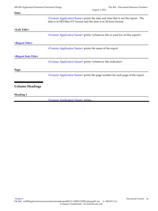 MD.050 Application Extensions Functional Design                                            Doc Ref: <Document Reference Number>
                                                                          August 1, 2012
Date:

                                 <Custom Application Name> prints the date and time that it ran the report. The
                                 date is in DD-Mon-YY format and the time is in 24-hour format.


<Left Title>

                                 <Custom Application Name> prints <whatever this is used for on this report>.


<Report Title>

                                 <Custom Application Name> prints the name of the report


<Report Sub-Title>

                                 <Custom Application Name> prints <whatever this indicates>.


Page:

                                 <Custom Application Name> prints the page number for each page of the report.



Column Headings

Heading 1

                                 <Custom Application Name> prints...




<Subject>                                                                                                  Document Control   iii
File Ref: md050applicationextensionsfunctionaldesign080112-120801122058-phpapp01.doc (v. DRAFT 1A )
                                               Company Confidential - For internal use only
 
