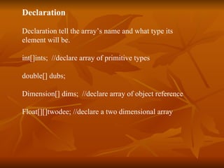 Declaration Declaration tell the array’s name and what type its  element will be. int[]ints;  //declare array of primitive types double[] dubs; Dimension[] dims;  //declare array of object reference Float[][]twodee; //declare a two dimensional array 