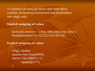 T o initialize an array to values other than above  combine declaration,construction and initialization  into single step . Implicit assigning of values boolean[] answers = { true, false, true, true, false }; float[]diameters={1.1f,2.2f,3.3f,4.4f,5.5f};    Explicit assigning of values long[] squares; squares=new long[6000]; for(int i=0;i<6000;i++){ squares[i]=i*i; }  